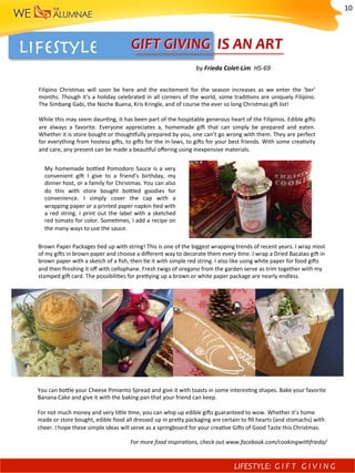 LIFESTYLE	
GIFTS OF GOOD TASTE
Frieda Colet Lim, HS Class 1969
Filipino Christmas will soon be here and the excitement for the season increases as we enter the
‘ber’ months. Though it’s a holiday celebrated in all corners of the world, some traditions are
uniquely Filipino. The Simbang Gabi, the Noche Buena, Kris Kringle, and of course the ever so
long Christmas gift list!
While this may seem daunting, it has been part of the hospitable generous heart of the Filipinos.
Edible gifts are always a favorite. Everyone appreciates a homemade gift that can simply be
prepared and eaten. Whether it is store bought or thoughtfully prepared by you, one can’t go
wrong with them. They are perfect for everything from hostess gifts, to gift for the in laws, to gifts
for your best friends. With some creativity and care, any present can be made a beautiful offering
using inexpensive materials.
	
My homemade bottled Pomodoro Sauce is a very convenient gift I give to a friend’s birthday, my
dinner host, or a family for Christmas. You can also do this with store bought bottled goodies for
convenience. I simply cover the cap with a wrapping paper or a printed paper napkin tied with a
red string. I print out the label and sketched a red tomato for color. Sometimes, I add a recipe
on the many ways to use the sauce.
My	homemade	bofled	Pomodoro	Sauce	is	a	very	
convenient	 gi^	 I	 give	 to	 a	 friend’s	 birthday,	 my	
dinner	host,	or	a	family	for	Christmas.	You	can	also	
do	 this	 with	 store	 bought	 bofled	 goodies	 for	
convenience.	 I	 simply	 cover	 the	 cap	 with	 a	
wrapping	paper	or	a	printed	paper	napkin	)ed	with	
a	red	string.	I	print	out	the	label	with	a	sketched		
red	tomato	for	color.	Some)mes,	I	add	a	recipe	on	
the	many	ways	to	use	the	sauce.	
Brown	Paper	Packages	)ed	up	with	string!	This	is	one	of	the	biggest	wrapping	trends	of	recent	years.	I	wrap	most	
of	my	gi^s	in	brown	paper	and	choose	a	diﬀerent	way	to	decorate	them	every	)me.	I	wrap	a	Dried	Bacalao	gi^	in		
brown	paper	with	a	sketch	of	a	ﬁsh,	then	)e	it	with	simple	red	string.	I	also	like	using	white	paper	for	food	gi^s	
and	then	ﬁnishing	it	oﬀ	with	cellophane.	Fresh	twigs	of	oregano	from	the	garden	serve	as	trim	together	with	my	
stamped	gi^	card.	The	possibili)es	for	prefying	up	a	brown	or	white	paper	package	are	nearly	endless.	
Brown Paper Packages tied up with string! This is one of the biggest wrapping trends of recent
years. I wrap most of my gifts in brown paper and choose a different way to decorate them every
time. I wrapped a Dried Bacalao gift in the brown paper with a sketch of a fish then tied it with
simple red string. I also like using white paper for food and then finishing it off with cellophane.
The fresh twigs of oregano from the garden serves as my trim and my stamped gift card. The
possibilities for prettying up a brown or white paper package are nearly endless.
wn Paper Packages tied up with string! This is one of the biggest wrapping trends of recent
s. I wrap most of my gifts in brown paper and choose a different way to decorate them every
. I wrapped a Dried Bacalao gift in the brown paper with a sketch of a fish then tied it with
ple red string. I also like using white paper for food and then finishing it off with cellophane.
fresh twigs of oregano from the garden serves as my trim and my stamped gift card. The
sibilities for prettying up a brown or white paper package are nearly endless.
can bottle your Cheese Pimiento Spread and give it with toasts in some interesting shapes.
e your favorite Banana Cake and give it with the baking pan that your friend can keep.
not much money and very little time, you can whip up edible gifts guaranteed to wow.
ether it’s home made or store bought, edible food all dressed up in pretty packaging are
ain to fill hearts (and stomachs) with cheer. I hope these simple ideas will serve as a
ngboard for your creative Gifts of Good Taste this Christmas.
For more food inspirations, check out www.facebook.com/cookingwithfrieda/
You	can	bofle	your	Cheese	Pimiento	Spread	and	give	it	with	toasts	in	some	interes)ng	shapes.	Bake	your	favorite	
Banana	Cake	and	give	it	with	the	baking	pan	that	your	friend	can	keep.		
	
For	not	much	money	and	very	lifle	)me,	you	can	whip	up	edible	gi^s	guaranteed	to	wow.	Whether	it’s	home	
made	or	store	bought,	edible	food	all	dressed	up	in	prefy	packaging	are	certain	to	ﬁll	hearts	(and	stomachs)	with	
cheer.	I	hope	these	simple	ideas	will	serve	as	a	springboard	for	your	crea)ve	Gi^s	of	Good	Taste	this	Christmas.	
	
For	more	food	inspira-ons,	check	out	www.facebook.com/cookingwithfrieda/	
Lifestyle 
Filipino	 Christmas	 will	 soon	 be	 here	 and	 the	 excitement	 for	 the	 season	 increases	 as	 we	 enter	 the	 ‘ber’	
months.	Though	it’s	a	holiday	celebrated	in	all	corners	of	the	world,	some	tradi)ons	are	uniquely	Filipino.	
The	Simbang	Gabi,	the	Noche	Buena,	Kris	Kringle,	and	of	course	the	ever	so	long	Christmas	gi^	list!	
	
While	this	may	seem	daun)ng,	it	has	been	part	of	the	hospitable	generous	heart	of	the	Filipinos.	Edible	gi^s	
are	 always	 a	 favorite.	 Everyone	 appreciates	 a,	 homemade	 gi^	 that	 can	 simply	 be	 prepared	 and	 eaten.	
Whether	it	is	store	bought	or	though{ully	prepared	by	you,	one	can’t	go	wrong	with	them.	They	are	perfect	
for	everything	from	hostess	gi^s,	to	gi^s	for	the	in-laws,	to	gi^s	for	your	best	friends.	With	some	crea)vity	
and	care,	any	present	can	be	made	a	beau)ful	oﬀering	using	inexpensive	materials.	
	by	Frieda	Colet-Lim		HS-69	
GIFT	GIVING		IS	AN	ART	
LIFESTYLE:	 G I F T 	 G I V I N G 	
10	
 