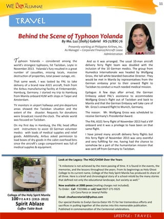 TRAVEL 
Typhoon	 Yolanda	 –	 considered	 among	 the	
world’s	strongest	typhoons,	hit	Tacloban,	Leyte	in	
November	2013.		Yolanda’s	fury	resulted	in	a	great	
number	 of	 casual)es,	 missing	 locals,	 massive	
destruc)on	of	proper)es,	total	power	outage,	etc.	
That	 same	 week,	 I	 was	 tasked	 by	 PAL	 to	 take	
delivery	of	a	brand	new	A321	aircra^,	fresh	from	
the	Airbus	manufacturing	facility	at	Finkenwerder,	
Hamburg,	Germany.	I	started	my	trip	to	Hamburg	
from	Manila	onboard	KLM	with	stops	in	Taipei	and	
Amsterdam.	
TV	monitors	in	airport	hallways	and	pre-departure	
areas	 showed	 the	 Tacloban	 situa)on	 and	 the	
extent	 of	 the	 	 disaster.	 Requests	 for	 dona)ons	
were	broadcast	round-the-clock.	The	whole	world	
was	focused	on	Tacloban.			
On	my	ﬁrst	day	in	Hamburg,	the	PAL	head	oﬃce	
sent	 	 instruc)ons	 to	 assist	 10	 German	 volunteer	
medics	 	with	loads	of	medical	supplies	and	relief	
goods.	 Addi)onally,	 Airbus	 asked	 permission	 to	
load	boxes	of	dry	goods	in	the	cabin	overhead	bins	
since	the	aircra^’s	cargo	compartment	was	full	of	
medical	supplies	&	equipment.		
	 And	 so	 it	 was	 arranged.	 The	 usual	 10-man	 aircra^	
delivery	 ferry	 ﬂight	 team	 was	 doubled	 with	 the	
inclusion	 of	 the	 10	 German	 medics.	 The	 group	 from	
Humedica	 Interna)onale	 was	 headed	 by	 Wolfgang	
Gross,	the	tall	white	bearded	Execu)ve	Director.	They	
would	be	met	in	Manila	by	representa)ves	from	the	
German	 embassy	 prior	 to	 their	 onward	 ﬂight	 to	
Tacloban	to	conduct	a	much	needed	medical	mission.	
Epilogue:	 A	 few	 days	 a^er	 arrival,	 the	 German	
Embassy	 asked	 PAL’s	 assistance	 to	 accommodate	
Wolfgang	 Gross’s	 ﬂight	 out	 of	 Tacloban	 and	 back	 to	
Manila	and	that	the	German	Embassy	will	take	care	of	
Mr.	Gross’s	onward	ﬂight	to	Munich,	Germany.	
The	 reason:	 	 Mr.	 Wolfgang	 Gross	 was	 scheduled	 to	
receive	Germany’s	Presiden)al	Award.	
The	PAL	A321	ferry	ﬂight	of	November	2013	had	a	VIP	
onboard	and	it	was	a	privilege	to	have	been	on	that	
same	ﬂight.	
I	 have	 joined	 many	 aircra^	 delivery	 ferry	 ﬂights	 but	
this	ferry	ﬂight	of	November	2013	was	very	even{ul	
and	 very	 fulﬁlling	 for	 me,	 having	 had	 the	 chance	 to	
somehow	be	a	part	of	the	humanitarian	mission	that	
was	sent	oﬀ	from	Germany	to	Tacloban.	
Behind	the	Scene	of	Typhoon	Yolanda	
By	Ma.	Luz	(Dolly)	Gabriel			HS-72/BSC-76	
Presently	working	at	Philippine	Airlines,	Inc.	
As	Manager	–	Corporate	Finance/Aircraft	Lease	
	Administration	
Look	at	the	Legacy:	The	HGC/CHSM	Over	the	Years	
	
“A	milestone	is	not	achieved	by	the	mere	passing	of	)me.	It	is	found	in	the	events,	the	
memories,	and	the	lessons	throughout	the	years.	From	its	beginnings	as	Holy	Ghost	
College	to	its	current	name,	College	of	the	Holy	Spirit	Manila	has	produced	its	share	of	
all	three.	Here	is	a	brief	and	chronological	story	of	a	school-retold	by	the	many	stories	
that	deﬁned	not	only	the	educa)onal	landscape,	but	society	as	well.”	
	
Now	available	at	2000	pesos	(mailing	charges	not	included).		
To	Order:		Call		7355986	or	call/	text	0927-271-9325		
																			c/o	Cora	Parco	or	Jeseryl	Pe)lo	
Email:	chsafsecretariat2@yahoo.com			
Our	special	thanks	to	Evelyn	Garcia-Dator	HS-71	for	her	tremendous	eﬀorts	and	
sacriﬁces	in	pu?ng	together	all	the	stories	into	this	memorable	publica)on.	
Published	in	commemora)on	of	the	Centennial	celebra)ons.	
College	of	the	Holy	Spirit	Manila		
100	Y	E	A	R	S		(1913-	2013)		
Spirit	Ablaze	
Coﬀee	Table	Book			
LIFESTYLE	: 	 T R A V E L 	
11	
 