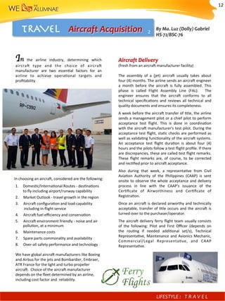 TRAVEL 
 Aircraft	Acquisition	
Aircraft	Delivery		
(fresh	from	an	aircra^	manufacturer	facility)		
	
The	 assembly	 of	 a	 (jet)	 aircra^	 usually	 takes	 about	
four	(4)	months.	The	airline	sends	an	aircra^	engineer	
a	 month	 before	 the	 aircra^	 is	 fully	 assembled.	 This	
phase	 is	 called	 Flight	 Assembly	 Line	 (FAL).	 	 The	
engineer	 ensures	 that	 the	 aircra^	 conforms	 to	 all	
technical	 speciﬁca)ons	 and	 reviews	 all	 technical	 and	
quality	documents	and	ensures	its	completeness.	
A	week	before	the	aircra^	transfer	of	)tle,	the	airline	
sends	a	management	pilot	or	a	chief	pilot	to	perform	
acceptance	 test	 ﬂight.	 This	 is	 done	 in	 coordina)on	
with	the	aircra^	manufacturer's	test	pilot.	During	the	
acceptance	test	ﬂight,	sta)c	checks	are	performed	as	
well	as	valida)ng	func)onality	of	the	aircra^	systems.		
An	 acceptance	 test	 ﬂight	 dura)on	 is	 about	 four	 (4)	
hours	and	the	pilots	follow	a	test	ﬂight	proﬁle.	If	there	
are	discrepancies,	these	are	called	test	ﬂight	remarks.		
These	 ﬂight	 remarks	 are,	 of	 course,	 to	 be	 corrected	
and	rec)ﬁed	prior	to	aircra^	acceptance.	
Also	 during	 that	 week,	 a	 representa)ve	 from	 Civil	
Avia)on	 Authority	 of	 the	 Philippines	 (CAAP)	 is	 sent	
onsite	to	observe	the	whole	acceptance	and	delivery	
process	 in	 line	 with	 the	 CAAP's	 issuance	 of	 the	
Cer)ﬁcate	 of	 Airworthiness	 and	 Cer)ﬁcate	 of	
Registra)on.	
Once	an	aircra^	is	declared	airworthy	and	technically	
acceptable,	transfer	of	)tle	occurs	and	the	aircra^	is	
turned	over	to	the	purchaser/operator.	
The	aircra^	delivery	ferry	ﬂight	team	usually	consists	
of	 the	 following:	 Pilot	 and	 First	 Oﬃcer	 (depends	 on	
the	 rou)ng	 if	 needed	 addi)onal	 set/s),	 Technical	
Representa)ve,	Maintenance	and	Avionics	Mechanic,	
Commercial/Legal	 Representa)ve,	 and	 CAAP	
Representa)ve.	
In	 the	 airline	 industry,	 determining	 which	
aircra^	 type	 and	 the	 choice	 of	 aircra^	
manufacturer	 are	 two	 essen)al	 factors	 for	 an	
airline	 to	 achieve	 opera)onal	 targets	 and	
proﬁtability.	
	
	
	
	
	
	
	
	
	
	
	
	
	
1.  Domes)c/Interna)onal	Routes	-	des)na)ons	
to	ﬂy	including	airport/runway	capability	
2.					Market	Outlook	-	travel	growth	in	the	region	
3.					Aircra^	conﬁgura)on	and	load	capability	
									including	in-ﬂight	service	
4.					Aircra^	fuel	eﬃciency	and	conserva)on	
5.					Aircra^	environment	friendly	-	noise	and	air	
								pollu)on,	at	a	minimum	
6.					Maintenance	costs	
7.					Spare	parts	commonality	and	availability	
8.					Over-all	safety	performance	and	technology	
	
We	have	global	aircra^	manufacturers	like	Boeing	
and	Airbus	for	the	jets	and	Bombardier,	Embraer,	
ATR	France	for	the	light	and	turbo	propeller	
aircra^.		Choice	of	the	aircra^	manufacturer	
depends	on	the	ﬂeet	determined	by	an	airline,	
including	cost	factor	and		reliability.	
In	choosing	an	aircra^,	considered	are	the	following:	
By	Ma.	Luz	(Dolly)	Gabriel					
HS-72/BSC-76	
2	
LIFESTYLE	: 	 T R A V E L 	
12	
 