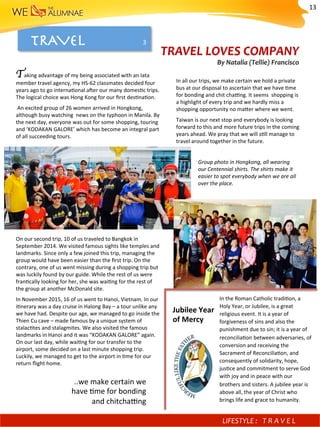 TRAVEL 
Taking	advantage	of	my	being	associated	with	an	Iata	
member	travel	agency,	my	HS-62	classmates	decided	four	
years	ago	to	go	interna)onal	a^er	our	many	domes)c	trips.	
The	logical	choice	was	Hong	Kong	for	our	ﬁrst	des)na)on.		
	An	excited	group	of	26	women	arrived	in	Hongkong,	
although	busy	watching		news	on	the	typhoon	in	Manila.	By	
the	next	day,	everyone	was	out	for	some	shopping,	touring	
and	‘KODAKAN	GALORE’	which	has	become	an	integral	part	
of	all	succeeding	tours.		
	
	
	
	
	
	
	
	
	
	
	
	
	
On	our	second	trip,	10	of	us	traveled	to	Bangkok	in	
September	2014.	We	visited	famous	sights	like	temples	and	
landmarks.	Since	only	a	few	joined	this	trip,	managing	the	
group	would	have	been	easier	than	the	ﬁrst	trip.	On	the	
contrary,	one	of	us	went	missing	during	a	shopping	trip	but	
was	luckily	found	by	our	guide.	While	the	rest	of	us	were	
fran)cally	looking	for	her,	she	was	wai)ng	for	the	rest	of	
the	group	at	another	McDonald	site.	
In	November	2015,	16	of	us	went	to	Hanoi,	Vietnam.	In	our	
i)nerary	was	a	day	cruise	in	Halong	Bay	–	a	tour	unlike	any	
we	have	had.	Despite	our	age,	we	managed	to	go	inside	the	
Thien	Cu	cave	–	made	famous	by	a	unique	system	of	
stalac)tes	and	stalagmites.	We	also	visited	the	famous	
landmarks	in	Hanoi	and	it	was	“KODAKAN	GALORE”	again.	
On	our	last	day,	while	wai)ng	for	our	transfer	to	the	
airport,	some	decided	on	a	last	minute	shopping	trip.	
Luckily,	we	managed	to	get	to	the	airport	in	)me	for	our	
return	ﬂight	home.			
In	all	our	trips,	we	make	certain	we	hold	a	private	
bus	at	our	disposal	to	ascertain	that	we	have	)me	
for	bonding	and	chit	cha?ng.	It	seems		shopping	is	
a	highlight	of	every	trip	and	we	hardly	miss	a	
shopping	opportunity	no	mafer	where	we	went.	
Taiwan	is	our	next	stop	and	everybody	is	looking	
forward	to	this	and	more	future	trips	in	the	coming	
years	ahead.	We	pray	that	we	will	s)ll	manage	to	
travel	around	together	in	the	future.	
TRAVEL	LOVES	COMPANY	
By	Natalia	(Tellie)	Francisco		

Group	photo	in	Hongkong,	all	wearing	
our	Centennial	shirts.	The	shirts	make	it	
easier	to	spot	everybody	when	we	are	all	
over	the	place.	
..we	make	certain	we	
have	)me	for	bonding	
and	chitcha?ng	
In	the	Roman	Catholic	tradi)on,	a	
Holy	Year,	or	Jubilee,	is	a	great	
religious	event.	It	is	a	year	of	
forgiveness	of	sins	and	also	the	
punishment	due	to	sin;	it	is	a	year	of	
reconcilia)on	between	adversaries,	of	
conversion	and	receiving	the	
Sacrament	of	Reconcilia)on,	and	
consequently	of	solidarity,	hope,	
jus)ce	and	commitment	to	serve	God	
with	joy	and	in	peace	with	our	
brothers	and	sisters.	A	jubilee	year	is	
above	all,	the	year	of	Christ	who	
brings	life	and	grace	to	humanity.	
Jubilee	Year	
of	Mercy	
3	
LIFESTYLE	: 	 T R A V E L 	
13	
 