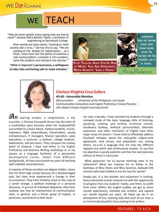 WE				TEACH	
“Why do smart people enjoy saying they are bad at
math?” laments Petra Bonfert-Taylor, a professor of
engineering at Dartmouth College.
After seeing too many adults “passing on math
anxiety like a virus,” she has this to say: “We are
passing on the phobia for mathematics... as a
result, many have lost the ability to examine a
real-world problem, translate it into numbers,
solve the problem and interpret the solution.”
“What is required is	perseverance,	a	willingness	
to	take	risks	and	feeling	safe	to	make	mistakes.”	
An	 aspiring	 senator,	 a	 congressman,	 a	 city	
councilor,	a	Chinese	housewife	thrust	into	the	helm	of	
a	 mul)million	 peso	 business	 when	 her	 husband/CEO	
succumbed	to	a	heart	afack,	medical	students,	nurses,	
engineers,	 ﬂight	 stewardesses,	 homemakers,	 young	
entrepreneurs,	 IT	 managers,	 ﬁnance	 specialists,	 sales	
execu)ves,	 a	 couturier,	 a	 seafarer,	 college	 students,	
adolescents,	and	pre-teens.	They	compose	the	motley	
batch	 of	 students	 I	 have	 had	 either	 in	 my	 English	
Proﬁciency	 and	 Business	 Wri)ng	 workshops	 or	 in	 my	
classes	 as	 a	 language	 facilitator	 of	 a	 personality	
development	 center.	 Albeit	 from	 diﬀerent	
backgrounds,	all	have	punctuated	my	years	of	teaching	
with	indelible	remembrances.		
A	majority	of	these	enrollees	are	degree	holders.	Some	
did	not	ﬁnish	high	school	because	of	a	disadvantaged	
past,	 but	 have	 since	 experienced	 a	 change	 in	 their	
circumstance.	They	have	similarly	stood	at	the	cusp	of	
a	 career	 change,	 a	 poli)cal	 challenge	 or	 a	 personal	
discovery.	In	pursuit	of	individual	objec)ves,	they	have	
realized,	too,	that	an	improvement	of	communica)on	
skills,	 in	 general,	 and	 a	 ﬁrmer	 grasp	 of	 English,	 in	
par)cular,	would	work	to	their	favor.	
For	over	a	decade,	I	have	assisted	my	students	through	a	
renewed	 study	 of	 the	 basic	 language	 skills	 of	 listening,	
speaking,	 reading,	 and	 wri)ng.	 Grammar	 review,	
vocabulary	 buildup,	 dialectal	 pronuncia)on,	 idioma)c	
expression	 and	 other	 mechanics	 of	 English	 have	 been	
major	areas	of	concern.	I	have	tried	to	eﬀec)vely	address	
fossilized	 mistakes	 about	 the	 nify-grify	 subject-verb	
agreement,	 verb	 tenses,	 and	 preposi)on	 use,	 among	
others,	 vis-a-vis	 a	 language	 that	 not	 only	 has	 diﬀerent	
registers	but	which	also	con)nuously	evolves.	To	say	that	
my	objec)ve	is	purely	pedan)c	and	that	the	task	becomes	
tedious	at	)mes	is	inaccurate.	
	 What	 galvanizes	 me	 to	 pursue	 teaching	 even	 in	 my	
re)rement?	 What	 has	 inspired	 me	 to	 follow	 in	 the	
footsteps	of	Miss	Flores	and	Miss	Severino,	beloved	CHS	
mentors	who	had	ins)lled	in	me	the	love	for	words?		
Simply	 put,	 it	 is	 the	 wonder	 and	 enjoyment	 in	 training.	
Every	interac)ve	session	rewards	me	with	the	opportunity	
to	progress	from	my	students'	reality,	and	them,	to	proﬁt	
from	 mine.	 Within	 the	 English	 bubble,	 we	 get	 to	 share	
myriad	 experiences,	 mo)vate	 one	 another,	 and	 expand	
our	 worlds	 beyond	 our	 years.	 All	 these	 we	 do	 in	 an	
atmosphere	of	fun,	realizing	fully	that	each	of	our	lives	is	
an	intrinsically	beau)ful	story	wai)ng	to	be	wrifen.	
Clarissa	Virginia	Cruz-Galera	
HS-69	-	Honorable	MenMon	
AB	Journalism						-	University	of	the	Philippines	cum	laude	
Communica-on	Consultant	and	English	Proﬁciency	Trainer/Teacher	-				
John	Robert	Powers	English	Learning	Center	
FEATURES	:	 T E A C H 	
14	
 