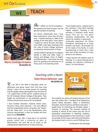WE		 2	
As	 	I	reﬂect	on	my	life	nowadays,	I	
feel	grateful	that	God	has	given	me	the	
gi^	and	voca)on	of	teaching.	
It’s	 almost	 unbelievable	 that	 I	 have	
been	teaching	for	more	than	50	years	
now.	I	started	teaching	in	1964	at	the	
College	of	the	Holy	Spirit,	Tarlac	where	
I	 taught	 for	 nearly	 30	 years	 and	 later,	
since	1989,	I	have	been	teaching	at	the	
Our	 Lady	 of	 Peace	 College	 Seminary,	
our	diocesan	seminary	here	in	Tarlac.	
I	thank	CHSM	for	giving	me	my	degrees	
AB-BSE	 in	 1963	 and	 1964,	 major	 in	
History	 and	 Biology,	 minor	 in	 English	
and	Mathema)cs.	I	also	thank	the	Holy	
Spirit	for	guiding	and	sustaining	me	all	
these	years	in	my	teaching	career.	
I	have	taught	various		subjects	but	in	
the	 seminary	 I	 have	 been	 teaching	
English	 subjects.	 Teaching	 in	 the	
seminary	 is	 volunteer	 work,	 which	
means	 that	 we	 are	 not	 given	
monetary	 compensa)on.	 Yet	 God	
cannot	be	outdone	in	generosity.	 	I	
con)nually	 experience	 His	 Divine	
Providence,	 bestowing	 on	 us	 many	
beneﬁts	and	favors.	He	provides	for	
all	the	needs	of	my	family.	It	is	also	
heartwarming	 to	 know	 that	 I	 have	
been	part	of	the	forma)on	of	many	
priests	in	our	diocese.	
I	thank	God	for	this	life)me	work	of	
teaching.	It	is	a	great	blessing	and	a	
privilege.	 As	 I	 become	 a	 blessing	 to	
others,	I	am	also	blessed.	
		Myrna	Santiago-Urquico	
																																			AB-63/BSE-64	
TEACH	
FEATURES	:	 T E A C H 	
Teaching	with	a	Heart	
Eden	Orosa-Kelemen		Ed.D				
AB-63/BSE-64	
If	 I	 am	 s)ll	 in	 the	 ﬁeld	 of	 Educa)on	 while	 my	
classmates	 and	 group	 mates	 from	 CHS	 have	 long	
re)red,	 I	 owe	 it	 to	 my	 innate	 passion	 for	 teaching	
and	the	people	whose	philosophies	have	formed	me	
–	Dr.	Isabel	Hizon	of	CHS	and	Dr.	Joseﬁna	Cortes	of	
the	UP	Graduate	School,	College	of	Educa)on.	They	
taught	 me	 commitment	 in	 my	 profession,	 genuine	
interest	and	personal	concern	for	my	students.	
I	 have	 handled	 Educa)on	 students	 whose	 socio-
economic	 status	 were	 extremes	 –	 the	 very	 aﬄuent	
and	the	marginalized	sectors	of	society;	the	“Haves”	
and	 the	 “Have	 nots”,	 so	 to	 say.	 Nevertheless,	 their	
common	denominator	is	they	are	lovable	and	their		
desire	to	be	TEACHERS!	
Several	 years	 ago,	 a^er	 a	 long	 stay	 in	 an	 exclusive	
private	 school	 and	 a	 university	 as	 dean	 or	
administrator,	 the	 Lord	 led	 me	 to	 teach	 in	 the	
undergraduate	department	of	a	state	university.		
The	students	are	almost	all	scholars	because	of	the	
very	low	tui)on	fees.	I	handled	three	Sophomore	
classes	 taking	 Educa)on,	 Major	 in	 Elementary	
Educa)on,	General	Science	and	Music	Educa)on.		I	
taught	them	an	interes)ng	but	dreaded	subject	–		
Theories	 of	 Learning.	 The	 common	 method	 of		
teaching	 in	 almost	 all	 the	 classes	 was	 the	 use	 of	
powerpoint	 presenta)on	 in	 repor)ng.	 However,	
due	to	the	big	popula)on	of	the	University,	it	could	
not	provide	all	the	classes	with	LCDs	and	therefore,	
the	students	had	to	rent	at	a	cost	of	P100	per	hour.	
Con-nued	on	the	next	page	
15	
 