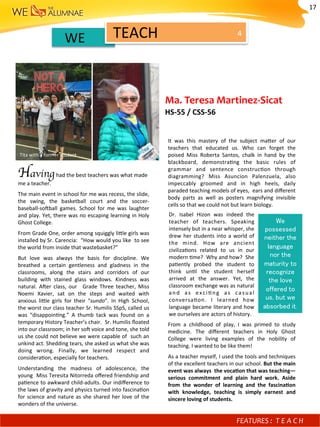3	
	WE		 TEACH	 4	
Having had	the	best	teachers	was	what	made	
me	a	teacher.	
The	main	event	in	school	for	me	was	recess,	the	slide,		
the	 swing,	 the	 basketball	 court	 and	 the	 soccer-
baseball-so^ball	 games.	 School	 for	 me	 was	 laughter	
and	play.	Yet,	there	was	no	escaping	learning	in	Holy	
Ghost	College.	
From	Grade	One,	order	among	squiggly	lifle	girls	was		
installed	by	Sr.	Carencia:		“How	would	you	like		to	see	
the	world	from	inside	that	wastebasket?”	
But	 love	 was	 always	 the	 basis	 for	 discipline.	 We	
breathed	 a	 certain	 gentleness	 and	 gladness	 in	 the		
classrooms,	 along	 the	 stairs	 and	 corridors	 of	 our	
building	 with	 stained	 glass	 windows.	 Kindness	 was	
natural.	 A^er	 class,	 our	 	 Grade	 Three	 teacher,	 Miss	
Noemi	 Xavier,	 sat	 on	 the	 steps	 and	 waited	 with	
anxious	 lifle	 girls	 for	 their	 “sundo”.	 In	 High	 School,	
the	worst	our	class	teacher	Sr.	Humilis	SSpS,	called	us	
was	 “disappoin)ng.”	 A	 thumb	 tack	 was	 found	 on	 a	
temporary	History	Teacher’s	chair.		Sr.	Humilis	ﬂoated	
into	our	classroom;	in	her	so^	voice	and	tone,	she	told	
us	she	could	not	believe	we	were	capable	of		such	an	
unkind	act.	Shedding	tears,	she	asked	us	what	she	was	
doing	 wrong.	 Finally,	 we	 learned	 respect	 and	
considera)on,	especially	for	teachers.	
Understanding	 the	 madness	 of	 adolescence,	 the	
young		Miss	Teresita	Nitorreda	oﬀered	friendship	and		
pa)ence	to	awkward	child-adults.	Our	indiﬀerence	to	
the	laws	of	gravity	and	physics	turned	into	fascina)on	
for	science	and	nature	as	she	shared	her	love	of	the	
wonders	of	the	universe.		
FEATURES	:	 T E A C H 	
It	 was	 this	 mastery	 of	 the	 subject	 mafer	 of	 our	
teachers	 that	 educated	 us.	 Who	 can	 forget	 the	
poised	 Miss	 Roberta	 Santos,	 chalk	 in	 hand	 by	 the	
blackboard,	 demonstra)ng	 the	 basic	 rules	 of	
grammar	 and	 sentence	 construc)on	 through	
diagramming?	 Miss	 Asuncion	 Palenzuela,	 also	
impeccably	 groomed	 and	 in	 high	 heels,	 daily	
paraded	teaching	models	of	eyes,		ears	and	diﬀerent	
body	 parts	 as	 well	 as	 posters	 magnifying	 invisible	
cells	so	that	we	could	not	but	learn	biology.	
	
	
	
	
	
	
	
	
		
	
From	 a	 childhood	 of	 play,	 I	 was	 primed	 to	 study	
medicine.	 The	 diﬀerent	 teachers	 in	 Holy	 Ghost	
College	 were	 living	 examples	 of	 the	 nobility	 of	
teaching.	I	wanted	to	be	like	them!	
As	a	teacher	myself,	I	used	the	tools	and	techniques	
of	the	excellent	teachers	in	our	school.	But	the	main	
event	was	always		the	vocaMon	that	was	teaching—
serious	 commitment	 and	 plain	 hard	 work.	 Aside	
from	 the	 wonder	 of	 learning	 and	 the	 fascinaMon	
with	 knowledge,	 teaching	 is	 simply	 earnest	 and	
sincere	loving	of	students.			
We
possessed
neither the
language
nor the
maturity to
recognize
the love
offered to
us, but we
absorbed it.!
Dr.	 Isabel	 Hizon	 was	 indeed	 the	
teacher	 of	 teachers.	 Speaking	
intensely	but	in	a	near	whisper,	she	
drew	her	students	into	a	world	of	
the	 mind.	 How	 are	 ancient	
civiliza)ons	 related	 to	 us	 in	 our	
modern	)me?		Why	and	how?		She	
pa)ently	 probed	 the	 student	 to	
think	 un)l	 the	 student	 herself	
arrived	 at	 the	 answer.	 Yet,	 the	
classroom	exchange	was	as	natural	
and	 as	 exci)ng	 as	 casual	
conversa)on.	 I	 learned	 how	
language	became	literary	and	how	
we	ourselves	are	actors	of	history.			
Ma.	Teresa	Martinez-Sicat	
HS-55	/	CSS-56		
Tita	with	a	former	student	
17	
 