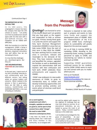 Message		
from	the	President		
Greetings!	I	am	honored	to	serve	
in	the	Alumni	Board	and	I	am	grateful	
that	 you	 have	 given	 us	 the	 support	
and	 coopera)on	 to	 help	 us	 achieve	
our	goals.	Primary	among	these	goals	
is	to	unite	the	alumni	and	support	the	
Holy	 Spirit	 Alumnae	 Management	
Corpora)on	(HSAMC)	in	areas	that	can	
help	 revive	 CHSM.	 Since	 the	 start	 of	
their	 term	 in	 May	 2016	 the	 HSAMC	
has	been	working	hard	to	create	new	
areas	 in	 curriculum,	 relevant	 and	
meaningful	 to	 the	 demands	 of	 the	
)me.	 They	 have	 restored,	 improved	
and	beau)ﬁed	the	campus,	upgraded	
the	facili)es	as	well	as	developed	and	
inspired	 the	 administra)ve	 staﬀ	 and	
teachers	 with	 their	 enthusiasm	 and	
hard	 work.	 CHSAF	 celebrates	 these	
achievements	 and	 supports	 the	
HSAMC.	
	CHSAF	now	endeavors	to	raise	public	
awareness	 of	 CHSM,	 to	 grow	 its	
membership	 base,	 to	 ini)ate	 and	
develop	fundraising	opportuni)es	and	
to	 promote	 exci)ng	 ac)vi)es	 and	
events	where	all	alumnae	could	bond	
and	par)cipate.	
Everyone	 is	 enjoined	 to	 take	 ac)ve	
part	 in	 projects	 and	 events	 to	 help	
raise	 funds	 and	 support	 the	
development	 plans	 of	 HSAMC.	 With	
the	 implementa)on	 of	 the	 K-12	
program	 CHSM	 faces	 challenges	
where	 its	 sustainability	 will	 greatly	
depend	on	the	alumnae	support.		
Let	 us	 all	 help	 in	 reviving	 CHSM	 by	
marke)ng	 CHSM,	 dona)ng	 to	 the	
scholarship	funds,	invi)ng	a	qualiﬁed	
personnel	 to	 apply	 to	 CHSM,	 and	
volunteering	 our	 talents	 to	 mentor	
and	teach	at	CHSM.	
Suppor)ng	 CHSAF	 guarantees	
con)nued	 success	 for	 our	 students	
and	for	CHSM.	CHSAF	wants	to	reach	
out	and	connect	with	you	no	mafer	
where	you	are.		
Visit	us	on	Facebook	
www.facebook.com/	
CHSAlumniFounda)on/	for	news	on		
future	alumnae	ac)vi)es.	
	
	
Daisy	Villasis-Montesa	
President,	CHSAF	Board	of	Trustees	
FROM	YOUR	ALUMNAE	BOARD	FROM	THE	ALUMNAE		BOARD	
Let	us	work	together,	
complement	each	other’s	
strengths,	capitalize	on	what	we	
are	good	at,	and	be	open	to	that	
constant	force	called	“change”.		
We	need	to	make	CHSM	
relevant	to	contemporary	Mmes.	
I	 may	 have	 my	 hands	 on	 the	
steering	 wheel,	 but	 I	 need	 each	
and	 every	 member	 in	 this	
community,		to	co-navigate	with	
me	 and	 be	 vigilant	 with	 respect	 to	
the	 slightest	 of	 challenge	 that	 we	
may	meet	along	our	journey.	As	an	
educa)onal	 ins)tu)on,	 we	 are	
tasked	 to	 pursue	 the	 truth	 in	 all	
aspects.	 	Today,	I	commit	myself	to	
lead	you	in	this	noble	task.		
I	am	humbled	and	privileged	for	the	
grace	 of	 stewardship.	 	 As	 your	
servant-leader,	I	reaﬃrm	my	pledge	
to	be	faithful	to	the	pursuit	of	truth	
and	to	serve	the	truth	in	love.	
Con-nued	from	Page	1	
	
THE	IMPERATIVES	IN	THIS	
CRITICAL	TIME	
I n	 i t s	 1 0 3	 y e a r s ,	 t h e	
congrega)on’s	mission	has	been	
the	 compass	 that	 kept	 the	 CHS	
schools	 on	 course.	 	 I	 am	 prefy	
sure	that	my	predecessors	would	
agree	with	me	that	even	with	a	
well-deﬁned	 mission,	 the	
naviga)on	 can	 be	 riddled	 with	
diﬃcul)es.		
With	the	transi)on	to	a	total	lay	
management,	 CHSM	 is	 facing	 a	
cri)cal	)me	and	stage	when	our	
decisions,	responses,	and	ac)ons	
may	 well	 deﬁne	 how	 we	 are	
recrea)ng	its	future.		
It	is	true	that	the	challenges	
are…	daun)ng	to	ignore.		But	
they	are	
	NOT	INSURMOUNTABLE.			
TOGETHER	WE	CAN	HURDLE	
them.		
In	the	past	year,	I	spent	much	of	
my	)me	consul)ng,	listening	to,	
and	 collabora)ng	 with	 the	
diﬀerent	 sectors,	 and	 taking	
ac)on	 on	 various	 mafers	 and	
concerns.		What	I	realized	in	the	
process	 is	 that	 in	 governance,	
there	 are	 NO	 lifle	 or	 pefy	
mafers;	 EVERYTHING	 and	
EVERYONE	MATTERS	in	this	task	
of	leading	an	ins)tu)on.		
2	
 