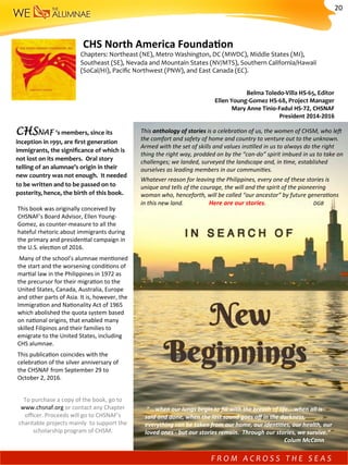 This	book	was	originally	conceived	by	
CHSNAF’s	Board	Advisor,	Ellen	Young-	
Gomez,	as	counter-measure	to	all	the	
hateful	rhetoric	about	immigrants	during	
the	primary	and	presiden)al	campaign	in	
the	U.S.	elec)on	of	2016.	
	Many	of	the	school’s	alumnae	men)oned	
the	start	and	the	worsening	condi)ons	of	
mar)al	law	in	the	Philippines	in	1972	as	
the	precursor	for	their	migra)on	to	the	
United	States,	Canada,	Australia,	Europe	
and	other	parts	of	Asia.	It	is,	however,	the		
Immigra)on	and	Na)onality	Act	of	1965	
which	abolished	the	quota	system	based	
on	na)onal	origins,	that	enabled	many	
skilled	Filipinos	and	their	families	to	
emigrate	to	the	United	States,	including	
CHS	alumnae.	
This	publica)on	coincides	with	the	
celebra)on	of	the	silver	anniversary	of	
the	CHSNAF	from	September	29	to	
October	2,	2016.		
	
To	purchase	a	copy	of	the	book,	go	to	
www.chsnaf.org	or	contact	any	Chapter	
oﬃcer.	Proceeds	will	go	to	CHSNAF's	
charitable	projects	mainly		to	support	the	
scholarship	program	of	CHSM.	
This	anthology	of	stories	is	a	celebra-on	of	us,	the	women	of	CHSM,	who	le^	
the	comfort	and	safety	of	home	and	country	to	venture	out	to	the	unknown.	
Armed	with	the	set	of	skills	and	values	ins-lled	in	us	to	always	do	the	right	
thing	the	right	way,	prodded	on	by	the	“can-do”	spirit	imbued	in	us	to	take	on	
challenges;	we	landed,	surveyed	the	landscape	and,	in	-me,	established	
ourselves	as	leading	members	in	our	communi-es.	
Whatever	reason	for	leaving	the	Philippines,	every	one	of	these	stories	is	
unique	and	tells	of	the	courage,	the	will	and	the	spirit	of	the	pioneering	
woman	who,	henceforth,	will	be	called	“our	ancestor”	by	future	genera-ons	
in	this	new	land. 																Here	are	our	stories. 	 								DGB	
CHSNAF ’s	members,	since	its	
inception	in	1991,	are	ﬁrst	generation	
immigrants,	the	signiﬁcance	of	which	is	
not	lost	on	its	members.		Oral	story	
telling	of	an	alumnae’s	origin	in	their	
new	country	was	not	enough.		It	needed	
to	be	written	and	to	be	passed	on	to	
posterity,	hence,	the	birth	of	this	book.		
	“	…when	our	lungs	begin	to	ﬁll	with	the	breath	of	life….when	all	is	
said	and	done,	when	the	last	sound	goes	oﬀ	in	the	darkness,	
everything	can	be	taken	from	our	home,	our	idenJJes,	our	health,	our	
loved	ones	-	but	our	stories	remain.		Through	our	stories,	we	survive.”	
	 	 	 	 	 	Colum	McCann		
	CHS	North	America	FoundaMon								
Chapters:	Northeast	(NE),	Metro	Washington,	DC	(MWDC),	Middle	States	(MI),	
Southeast	(SE),	Nevada	and	Mountain	States	(NV/MTS),	Southern	California/Hawaii	
(SoCal/HI),	Paciﬁc	Northwest	(PNW),	and	East	Canada	(EC).	
Belma	Toledo-Villa	HS-65,	Editor										
Ellen	Young-Gomez	HS-68,	Project	Manager	
Mary	Anne	Tinio-Fadul	HS-72,	CHSNAF	
President	2014-2016		
F R O M 	 A C R O S S 	 T H E 	 S E A S 	
20	
 