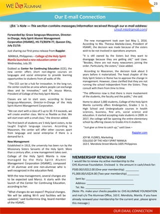 The	 new	 management	 took	 over	 last	 May	 1,	 2016.	
According	 to	 Ma.	 Theresa	 Abeleda-Llave,	 President	 of	
HSAMC,	the	decision	was	made	because	of	the	sisters	
wish	to	be	not	involved	in	opera)ons	anymore.	
"It	 is	 s)ll	 owned	 by	 the	 Sisters	 but	 they	 want	 to	
disengage	 because	 they	 are	 ge?ng	 old,"	 said	 Llave.	
"Besides,	 there	 are	 not	 many	 newcomers	 joining	 the	
order.	Par)cularly,	the	sisters,"	Llave	added.	
	 According	 to	 Mascenon,	 the	 decision	 took	 about	 3	
years	 before	 it	 materialized.	 The	 head	 chapter	 of	 the	
Holy	Spirit	Sisters	in	Rome	has	to	approve	the	change	in	
management.	However,	Llave	clariﬁed	that	they	are	not	
running	the	school	independent	from	the	Sisters.	They	
consult	with	them	from	)me	to	)me.	
"The	diﬀerence	now	is	that	there	is	more	involvement	
of	the	students,	the	faculty	and	the	public,"	she	said.	
Home	to	about	1,000	students,	College	of	the	Holy	Spirit	
Manila	 currently	 oﬀers	 Kindergarten,	 Grades	 1	 to	 3,	
High	 School	 and	 Undergraduate	 courses	 in	 health	
sciences,	 business,	 ﬁne	 arts,	 social	 science	 and	
educa)on.	It	started	accep)ng	male	students	in	2009.	In	
2017,	the	college	will	be	opening	the	en)re	elementary	
school	by	oﬀering	classes	to	Grades	4	to	6	students.	
	"Just	give	us	)me	to	catch	up,"	said	Llave.–	
	Rappler.com	
Our	E-mail	Connection	
((Ed.’s Note — This section contains messages/information received through our e-mail address:
chsaf.mla@gmail.com)
JOY	M.	FLORES,	Marke)ng	
COLLEGE	OF	THE	HOLY	SPIRIT	MANILA	
163	E.	Mendiola	Street	Manila	1005	Philippines	
MEMBERSHIP	RENEWAL	FORM	
I		would	like	to	renew	my	ac)ve	membership	to	the		
CHS	Alumnae	Founda)on.	Enclosed		is		the	amount	in	cash/check	for:	
P500.00/US$12.00	(One-year	membership)		_________	
P1,000.00/US$24.00	(Two-year	membership)	________	
					Sent	by:	________________________________	
					Address:	________________________________	
					Tel.	No.	_________________	
(Note:	Pls.	make	your	checks	payable	to:	CHS	ALUMNAE	FOUNDATION	
and	mail	c/o	The	Alumnae	Oﬃce,	163	E.	Mendiola,	Manila.	If	you	have	
already	renewed	your	membership	for	the	current	year,	please	ignore	
this	message.)	
Forwarded	by:	Grace	Songcuya-Mascenon,	Director-
in-Charge,	Holy	Spirit	Alumni	Management	
CorporaMon	(HSAMC),	HS-73/BSFN-77,	Quezon	City,	
July	21/16:		
Just	sharing	our	ﬁrst	press	release	from	Rappler.	
	MANILA,	Philippines	–	College	of	the	Holy	Spirit	
Manila	launched	a	new	education	center	on	
Wednesday,	July	20.	
Dubbed	as	Center	for	ConMnuing	EducaMon	(CCE),	the	
new	 center	 oﬀers	 short	 non-degree	 courses	 on	
languages	 and	 social	 enterprise	 to	 provide	 learning	
opportuni)es	to	students	from	all	walks	of	life.	
	“The	CCE	can	be	a	hub	for	innova)on.	In	the	long	run,	
the	center	could	be	an	area	where	people	can	exchange	
ideas	 and	 be	 innova)ve,"	 said	 Dr.	 Jesusa	 Marco,	
President	of	College	of	the	Holy	Spirit	Manila.	
Classes	 are	 set	 to	 start	 soon,	 according	 to	 Grace	
Songcuya-Mascenon,	 Director-in-Charge	 of	 the	 Holy	
Spirit	Alumni	Management	Corpora)on.	
"We	can	start	with	a	class	of	5	up	to	30.	If	it	exceeds,	we	
will	create	another	class.	We're	as	ﬂexible	as	that.	We	
will	start	even	with	a	small	class,"	the	director	added.	
The	ﬁrst	batch	of	students	are	5	Holy	Spirit	sisters,	to	be	
taught	 English	 language	 courses.	 According	 to	
Mascenon,	 the	 center	 will	 oﬀer	 other	 courses	 apart	
from	 language	 and	 social	 enterprise	 if	 there	 is	 a	
demand	for	it.	
New	Management	
Established	in	1913,	the	university	has	been	run	by	the	
Missionary	 Sisters	 Servants	 of	 the	 Holy	 Spirit.	 More	
than	a	century	a^er,	a	new	management	takes	over.	
College	 of	 the	 Holy	 Spirit	 Manila	 is	 now	
managed	 by	 the	 Holy	 Spirit	 Alumni	
Management	 Corpora)on	 (HSAMC),	 composed	
of	 14	 alumnae	 and	 one	 non-alumnae	 who	 is	
well-recognized	in	the	educa)on	ﬁeld.	
With	the	new	management,	several	changes	are	
to	 be	 expected	 said	 Marco.	 It	 starts	 with	 the	
launch	of	the	Center	for	Con)nuing	Educa)on,	
according	to	her.	
"What	changes	do	we	expect?	Physical	changes.	
We	 will	 be	 adding	 Wi-Fi	 and	 facili)es	 will	 be	
updated,"	said	Guillermina	Ong,	board	member	
of	the	HSAMC.	
23	
OUR	EMAIL	CONNECTION		
 