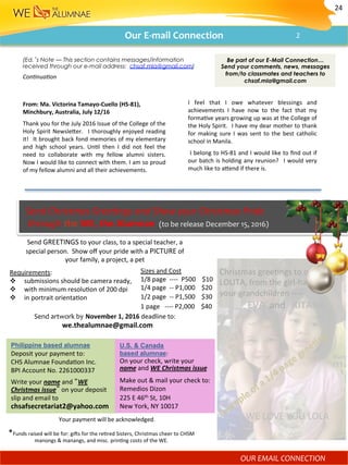 Our	E-mail	Connection	
(Ed.’s Note — This section contains messages/information
received through our e-mail address: chsaf.mla@gmail.com)
From:	Ma.	Victorina	Tamayo-Cuello	(HS-81),	
Minchbury,	Australia,	July	12/16	
Thank	you	for	the	July	2016	Issue	of	the	College	of	the	
Holy	Spirit	Newslefer.	 	I	thoroughly	enjoyed	reading	
it!	 	It	brought	back	fond	memories	of	my	elementary	
and	 high	 school	 years.	 Un)l	 then	 I	 did	 not	 feel	 the	
need	 to	 collaborate	 with	 my	 fellow	 alumni	 sisters.		
Now	I	would	like	to	connect	with	them.	I	am	so	proud	
of	my	fellow	alumni	and	all	their	achievements.	
I	 feel	 that	 I	 owe	 whatever	 blessings	 and	
achievements	 I	 have	 now	 to	 the	 fact	 that	 my	
forma)ve	years	growing	up	was	at	the	College	of	
the	Holy	Spirit.		I	have	my	dear	mother	to	thank	
for	making	sure	I	was	sent	to	the	best	catholic	
school	in	Manila.	
	I	belong	to	HS-81	and	I	would	like	to	ﬁnd	out	if	
our	batch	is	holding	any	reunion?	 	I	would	very	
much	like	to	afend	if	there	is.	
Con-nua-on	
Be part of our E-Mail Connection…
Send your comments, news, messages
from/to classmates and teachers to
chsaf.mla@gmail.com
Send	GREETINGS	to	your	class,	to	a	special	teacher,	a		
special	person.		Show	oﬀ	your	pride	with	a	PICTURE	of		
your	family,	a	project,	a	pet	
	
Requirements:	
v  submissions	should	be	camera	ready,		
v  with	minimum	resolu)on	of	200	dpi		
v  in	portrait	orienta)on	
Send	artwork	by	November	1,	2016	deadline	to:	
			we.thealumnae@gmail.com		
Sizes	and	Cost	
1/8	page		----		P500				$10	
1/4	page		--	P1,000				$20	
1/2	page		--	P1,500				$30	
1	page			----	P2,000				$40	
*Funds	raised	will	be	for:	gi^s	for	the	re)red	Sisters,	Christmas	cheer	to	CHSM	
manongs	&	manangs,	and	misc.	prin)ng	costs	of	the	WE.	
Christmas	gree)ngs	to	our		
LOLITA,	from	the	girl-half		of	
your	grandchildren	----	
												EVA		and			KITANA	
	
	
	
	
	
	
	
										WE	LOVE	YOU	LOLA	
Philippine based alumnae
Deposit	your	payment	to: 			
CHS	Alumnae	Founda)on	Inc.		
BPI	Account	No.	2261000337							
Write	your	name	and	“WE		
Christmas	issue”	on	your	deposit	
slip	and	email	to	
chsafsecretariat2@yahoo.com		
U.S. & Canada
based alumnae:	
On	your	check,	write	your	
name	and	WE	Christmas	issue	
Make	out	&	mail	your	check	to:	
Remedios	Dizon	
225	E	46th	St,	10H		
New	York,	NY	10017	
Your	payment	will	be	acknowledged.	
	Send	Christmas	Gree-ngs	and	Show	your	Christmas	Pride		
		through	the	WE,	the	Alumnae		(to	be	release	December	15,	2016)	
24	
OUR	EMAIL	CONNECTION		
2	
 