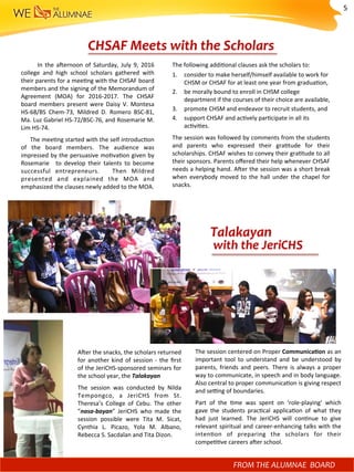 CHSAF	Meets	with	the	Scholars	
	 	 	 	 	 In	 the	 a^ernoon	 of	 Saturday,	 July	 9,	 2016	
college	 and	 high	 school	 scholars	 gathered	 with	
their	parents	for	a	mee)ng	with	the	CHSAF	board	
members	and	the	signing	of	the	Memorandum	of	
Agreement	 (MOA)	 for	 2016-2017.	 The	 CHSAF	
board	 members	 present	 were	 Daisy	 V.	 Montesa	
HS-68/BS	 Chem-73,	 Mildred	 D.	 Romero	 BSC-81,	
Ma.	Luz	Gabriel	HS-72/BSC-76,	and	Rosemarie	M.	
Lim	HS-74.		
					The	mee)ng	started	with	the	self	introduc)on	
of	 the	 board	 members.	 The	 audience	 was	
impressed	by	the	persuasive	mo)va)on	given	by	
Rosemarie	 	 to	 develop	 their	 talents	 to	 become	
successful	 entrepreneurs.	 	 Then	 Mildred	
presented	 and	 explained	 the	 MOA	 and	
emphasized	the	clauses	newly	added	to	the	MOA.		
The	following	addi)onal	clauses	ask	the	scholars	to:		
1.  consider	to	make	herself/himself	available	to	work	for	
CHSM	or	CHSAF	for	at	least	one	year	from	gradua)on,	
2.  be	morally	bound	to	enroll	in	CHSM	college	
department	if	the	courses	of	their	choice	are	available,	
3.  promote	CHSM	and	endeavor	to	recruit	students,	and	
4.  support	CHSAF	and	ac)vely	par)cipate	in	all	its	
ac)vi)es.	
The	session	was	followed	by	comments	from	the	students	
and	 parents	 who	 expressed	 their	 gra)tude	 for	 their	
scholarships.	CHSAF	wishes	to	convey	their	gra)tude	to	all	
their	sponsors.	Parents	oﬀered	their	help	whenever	CHSAF	
needs	a	helping	hand.	A^er	the	session	was	a	short	break	
when	everybody	moved	to	the	hall	under	the	chapel	for	
snacks.		
The	session	centered	on	Proper	CommunicaMon	as	an	
important	 tool	 to	 understand	 and	 be	 understood	 by	
parents,	 friends	 and	 peers.	 There	 is	 always	 a	 proper	
way	to	communicate,	in	speech	and	in	body	language.		
Also	central	to	proper	communica)on	is	giving	respect	
and	se?ng	of	boundaries.		
Part	 of	 the	 )me	 was	 spent	 on	 ‘role-playing’	 which	
gave	 the	 students	 prac)cal	 applica)on	 of	 what	 they	
had	 just	 learned.	 The	 JeriCHS	 will	 con)nue	 to	 give	
relevant	spiritual	and	career-enhancing	talks	with	the	
inten)on	 of	 preparing	 the	 scholars	 for	 their	
compe))ve	careers	a^er	school.		
A^er	the	snacks,	the	scholars	returned	
for	another	kind	of	session	-	the	ﬁrst	
of	the	JeriCHS-sponsored	seminars	for	
the	school	year,	the	Talakayan	
The	 session	 was	 conducted	 by	 Nilda	
Tempongco,	 a	 JeriCHS	 from	 St.	
Theresa’s	 College	 of	 Cebu.	 The	 other	
”nasa-bayan”	 JeriCHS	 who	 made	 the	
session	 possible	 were	 Tita	 M.	 Sicat,	
Cynthia	 L.	 Picazo,	 Yola	 M.	 Albano,	
Rebecca	S.	Sacdalan	and	Tita	Dizon.	
Talakayan	
	with	the	JeriCHS	
	
	
	
	
	
	
	
	
FROM	THE	ALUMNAE		BOARD	
5	
 