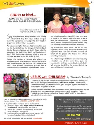 Right	a^er	gradua)on,	every	student	is	busy	looking	
for	a	school	which	they	think	would	nurture	and	give	
them	 the	 appropriate	 knowledge	 that	 they	 need	 in	
prepara)on	for	their	future	endeavors.	
As	I	was	searching	for	the	best	school	for	me,	fate	gave	
me	the	chance	to	know	the	College	of	the	Holy	Spirit	
Manila.	Concerned	people	said	that	I	should	take	the	
opportunity	 to	 study	 there	 but	 I	 had	 hesita)ons.	 I	
didn’t	think	that	my	parents	could	aﬀord	to	send	me	
to	CHSM,	a	private	school.	But	God	is	so	kind.		
Despite	 the	 number	 of	 schools	 who	 oﬀered	 me	
scholarships	 and	 other	 privileges,	 I	 chose	 CHSM	 and	
have	never	regrefed	that	decision.	The	College	of	the	
Holy	 Spirit	 Alumni	 Founda)on	 granted	 me	 a	
scholarship	which	covered	full	payment	of	my	tui)on		
By	:	Ma.	Jona	Rose	Subido	Valbuena	
							CHSM	Scholar	Grade	10,	CHS	HS-69	Scholar		
Jona	and	her	mother	with	HS-69	
Representative,	Ms.	Luz	Cotoco		
GOD	is	so	kind…	
and	miscellaneous	fees.	I	wouldn’t	have	been	able	
to	 study	 in	 this	 good	 school	 otherwise.	 It	 was	 a	
relief	for	my	family	that	I	could	study	in	a	private	
school	without	giving	them	too	much	burden.	They	
saw	how	I	became	more	intrinsically	developed.		
My	 scholarship	 never	 limits	 me	 to	 do	 and	
experience	all	the	things	that	other	students	could	
experience	 too.	 I	 am	 very	 thankful	 and	 will	 not	
forget	 all	 the	 people	 who	 helped	 me	 achieve	
something	invaluable.		
The	scholarship	granted	to	me	provides	me	quality	
educa)on,	 and	 at	 the	 same	 )me,	 gives	 me	
opportuni)es	 to	 know	 more	 about	 myself.	 But	 I	
will	 be	 more	 thankful	 to	 the	 persons	 behind	 my	
successful	ingress	in	this	school.	
					Located	at	the	Mother	Josepha	Building	(	formerly	high	school	building	)	of	
the	CHSM	is	an	original	artwork	called	“Jesus		with	Children.”		The	Maestro,	
Fernando	Amorsolo,	created	the	stained	glass	design	in	1931	for	the	school	he	
entrusted	his	daughters	to	study.		
A	limited	number	of	plates	were	made	in	commemora)on	of	the	CHSM	Centennial.	The	few	
remaining	plates	are	now	available	at	a	discounted	price	while	supply	lasts.	Price	is		
P1,000.00	each	plus	shipping	and	handling.	The	plate	is	10.5	“	x	10.5”	in	size	and	comes	
with	a	Cer)ﬁcate	of	Authen)city.		
“JESUS		with		CHILDREN”	By Fernando Amorsolo	

Save	on	shipping	cost	by	ge?ng	your	plates	from	the	CHSAF	oﬃce.	
Contact	Ms.	Cora	Parco	at	735-5986	or	0927-271-9325.	
If	you	prefer	to	have	your	plate	sent	by	courier	service,		
1)  make	your	deposit	of	P1,265	per	plate	to	CHS	Alumnae	
									FoundaMon	Inc.		BPI	Account	No.	2261000337.		
2)  Scan	or	take	a	photo	of	your	deposit	slip,	include	your		
									name	and	delivery	address,	and		
3)  email	to	chsafsecretariat2@yahoo.com	so	payment	will		
									be	acknowledged	and	shipment	scheduled.		
	
For	further	details	please	text	Mel	Santos	at	0917-842-4444	
	
The	WE	is	published	digitally	and	read	by	thousands	
of	alumnae	all	over	the	world.	
	
Send	personalized	gree)ngs?	Do	you	have	a	
product	to	market,	professional	services	to	
oﬀer,		restaurant	or	establishment	to	promote?	
Use	the	WE	!	
Rates:	P1,000-half	page,	P500-quarter	page	
FEATURE	:		S C H O L A R 	
6	
 