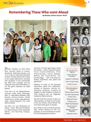 Fifteen	 members	 of	 Class	 HS-65	
have	 marched	 ahead	 to	 heaven.	
Classmates	 dedicated	 Saturday	 July	
2nd	as	a	day	to	recall	fond	memories	
of	them.	The	day	started	with	a	Mass	
at	the	chapel,	followed	by	merienda	
and	a	program.	It	was	a	memorable	
day	 ﬁlled	 with	 nostalgia,	 and	 the	
realization	that	what	immortalizes	us		
are	 the	 good	 memories	 we	 leave	
behind!		
Front	 Row	 L-R:	 Joy	 Sabado-Mamon,	
Francisca	 Viado,	 Elena	 Palenzuela-
Mier,	 Fr.	 Maximillian	 Mapilisan	 OSB,	
Rosalou	 Soriano-Lamson,	 Amelia	
Viado-Santos,	 Cecilia	 Lugay-Bahrami,	
Inday	 Jopson-Espadero	 and	 Vicky	
Alino-Camarillo	
2nd	 Row	 L-R:	 Lulu	 Maceda-de	 los	
Santos,	 Josen	 Bacareza-Fernandez,	
Luz	Ibarra-Jimenez,	Patty	Antiporda-
Martin,	 and	 Butching	 Yoingco-
Manuel.	
Le^	top	to	bo<om:	
Ma. Lourdes Fule-
Tagayun
Amelia Mariano-
Amoranto
Angelita Ty-Brabante
Elvira Conde-Young
Amelia Luciano
Right	top	to	bo<om	
Elenita Rodriguez-
Fajardo
Rebecca Recio-Santos
Ace Bello-Buckmaster
Teresita Tinio
Milagros Morales
Flordeliza Jose
Hilda Ong-Balagatas
Teresita Ventura-
Avellana
Milagros Clemeno-
Regalado
Marietta Ferriols
Last	Row	L-R:	Vicki	Jugo-Litiatco,	Ening	
Arce-Lopez,	 Carina	 Querubin-Latosa,	
Tessie	 Centeno-Mejillano,	 Olive	
Villacorta-Sales,	 Connie	 Abeleda-
Beltran,	 Nitz	 Tecson-Pilares,	 Tiks	
Carrillo-Gillego.	 	 	Not	in	the	picture	is	
Rosario	 Paje-Rivera	 who	 joined	 the	
group	later.		
Relatives	 of	 some	 of	 the	 deceased	
classmates	 joined	 the	 celebration:	
siblings	 of	 Marietta	 Ferriols;	 Dr.	
Ambrosio	 Brabante,	 husband	 of	
Angelita	Ty;	Bats	Avellana,	husband	of	
Tetch	 Ventura;	 and	 Jun	 Regalado,	
husband	of	Myles	Clemeno.	
We	then	took	the	occasion	to	give	our	
initial	donation	of	P30K	for	the	tuition	
of	our	new	scholar,	Jeanne	Nicole.	The	
next	P30K	will	be	given	in	October.	
Our	scholar	is	now	in	Grade	9	(3rd	year	
high	 school.)	 Because	 of	 the	 K-12	
program,	we	are	committed	to	sustain	
her	until	she	graduates	Grade	12.		
Remembering	Those	Who	went	Ahead	
FEATURE:		A L U M N A E 	 	
By	Rosalou	Soriano-Lamson		HS-65	
8	
 