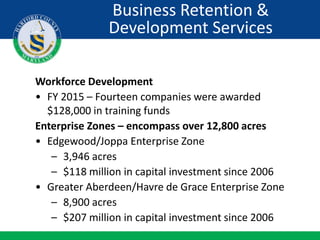 Workforce Development
• FY 2015 – Fourteen companies were awarded
$128,000 in training funds
Enterprise Zones – encompass over 12,800 acres
• Edgewood/Joppa Enterprise Zone
– 3,946 acres
– $118 million in capital investment since 2006
• Greater Aberdeen/Havre de Grace Enterprise Zone
– 8,900 acres
– $207 million in capital investment since 2006
Business Retention &
Development Services
 
