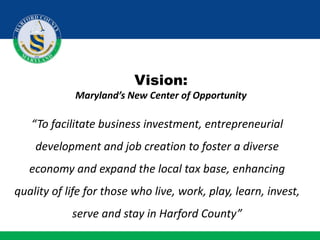 Vision:
Maryland’s New Center of Opportunity
“To facilitate business investment, entrepreneurial
development and job creation to foster a diverse
economy and expand the local tax base, enhancing
quality of life for those who live, work, play, learn, invest,
serve and stay in Harford County”
 