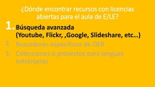 ¿Dónde encontrar recursos con licencias
abiertas para el aula de E/LE?
Búsqueda avanzada
(Youtube, Flickr, ,Google, Slideshare, etc…)
Buscadores específicos de OER
Colecciones o proyectos para lenguas
extranjeras
1.
2.
3.
 