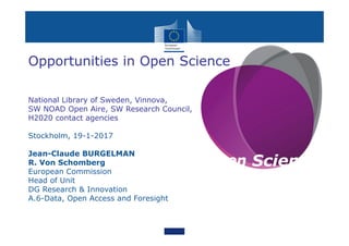 Open Science
Opportunities in Open Science
National Library of Sweden, Vinnova,
SW NOAD Open Aire, SW Research Council,
H2020 contact agencies
Stockholm, 19-1-2017
Jean-Claude BURGELMAN
R. Von Schomberg
European Commission
Head of Unit
DG Research & Innovation
A.6-Data, Open Access and Foresight
 
