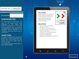 CASE
STUDY
CUSTOMER
CASE STUDY FOR
The Italian Defence Support Staff is the
organ of the Italian armed forces
responsible for the military and
technical infrastructure of the Italian
Ministry of Defence. One of the tasks of
the organization is the choice of the
application software deployed on the
120,000 PCs used by the armed forces on
a daily Basis.
OBJECTIVES
Providing a free office suite for personal
productivity, reducing dramatically the
license cost while offering the same
feature set and the same level of
security. Moving
to a standard document format (ODF) to
foster interoperability.
RESPONSIBILITIES
CASE STUDY
@FUTUREOFOSS
#FUTUREOSS
Italian Defence
Support Staff
SOLUTION
Deploy LibreOffice on 120,000 PCs
between 2016 and 2020, based
on the collaboration agreement
with Associazione LibreItalia
(representing the LibreOffice
Italian community).
SOLUTION
• Communication to Top Ranks
• Training to Trainers
• Training to Internal Support Staff
• Training to IT Leaders in Departments
• Seminars to Top Ranks
• Screening of Third Party Applications
• Analysis of Training Needs
• Test on Pilot Departments
• Migration to LibreOffice of first 5,000 PCs
 