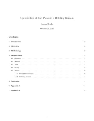Optimisation of End Plates in a Rotating Domain
Hashan Mendis
October 21, 2016
Contents
1 Introduction 2
2 Objectives 2
3 Methodology 2
4 Pre-processing 2
4.1 Geometry . . . . . . . . . . . . . . . . . . . . . . . . . . . . . . . . . . . . . . . . . . . . . . . . . . . 2
4.2 Domain . . . . . . . . . . . . . . . . . . . . . . . . . . . . . . . . . . . . . . . . . . . . . . . . . . . . 3
4.3 Mesh . . . . . . . . . . . . . . . . . . . . . . . . . . . . . . . . . . . . . . . . . . . . . . . . . . . . . . 4
4.4 Set up . . . . . . . . . . . . . . . . . . . . . . . . . . . . . . . . . . . . . . . . . . . . . . . . . . . . . 8
4.5 Results . . . . . . . . . . . . . . . . . . . . . . . . . . . . . . . . . . . . . . . . . . . . . . . . . . . . . 9
4.5.1 Straight line analysis . . . . . . . . . . . . . . . . . . . . . . . . . . . . . . . . . . . . . . . . . 9
4.5.2 Rotating Domain . . . . . . . . . . . . . . . . . . . . . . . . . . . . . . . . . . . . . . . . . . . 11
5 Conclusion 11
6 Appendix A 14
7 Appendix B 14
1
 