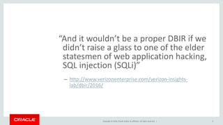 Copyright © 2016, Oracle and/or its affiliates. All rights reserved. |
“And it wouldn’t be a proper DBIR if we
didn’t raise a glass to one of the elder
statesmen of web application hacking,
SQL injection (SQLi)”
– http://www.verizonenterprise.com/verizon-insights-
lab/dbir/2016/
6
 