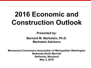 May 7, 2014
2016 Economic and
Construction Outlook
Presented by:
Bernard M. Markstein, Ph.D.
Markstein Advisors
Mechanical Contractors Association of Metropolitan Washington
Bethesda North Marriott
Bethesda, Maryland
May 2, 2016
 