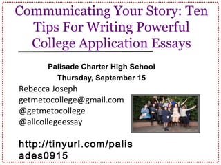 Communicating Your Story: Ten
Tips For Writing Powerful
College Application Essays
Palisade Charter High School
Thursday, September 15
Rebecca Joseph
getmetocollege@gmail.com
@getmetocollege
@allcollegeessay
http://tinyurl.com/palis
ades0915
 