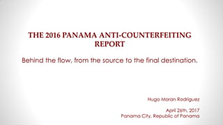 THE 2016 PANAMA ANTI-COUNTERFEITING
REPORT
Behind the flow, from the source to the final destination.
Hugo Moran Rodriguez
April 26th, 2017
Panama City, Republic of Panama
 