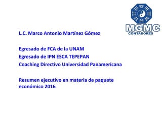 L.C. Marco Antonio Martínez Gómez
Egresado de FCA de la UNAM
Egresado de IPN ESCA TEPEPAN
Coaching Directivo Universidad Panamericana
Resumen ejecutivo en materia de paquete
económico 2016
 