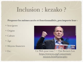 Inclusion : kezako ?
Proposer les mêmes accès et fonctionnalités, peu importe leur :
Sexe/genre
Origine
Culture
Âge
Moyens financiers
Etc. Un Web pour tous ! — Tim Berners-Lee
https://www.w3.org/Consortium/
mission.html#principles