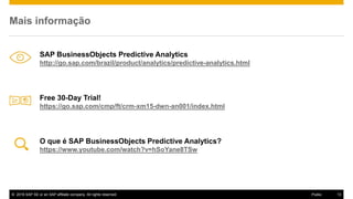 © 2016 SAP SE or an SAP affiliate company. All rights reserved. 13Public
Mais informação
SAP BusinessObjects Predictive Analytics
http://go.sap.com/brazil/product/analytics/predictive-analytics.html
Free 30-Day Trial!
https://go.sap.com/cmp/ft/crm-xm15-dwn-an001/index.html
O que é SAP BusinessObjects Predictive Analytics?
https://www.youtube.com/watch?v=hSoYane8TSw
 