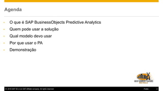 © 2016 SAP SE or an SAP affiliate company. All rights reserved. 2Public
Agenda
• O que é SAP BusinessObjects Predictive Analytics
• Quem pode usar a solução
• Qual modelo devo usar
• Por que usar o PA
• Demonstração
 