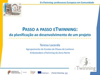 | Portal eTwinning >>>
O eTwinning: professores Europeus em Comunidade
PASSO A PASSO ETWINNING:
da planificação ao desenvolvimento de um projeto
Teresa Lacerda
Agrupamento de Escolas de Póvoa de Lanhoso
Embaixadora eTwinning da Zona Norte
 