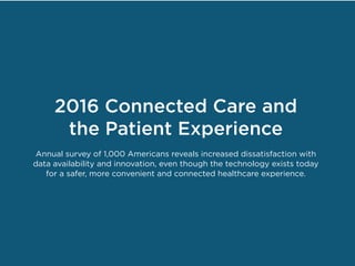 2016 Connected Care and
the Patient Experience
Annual survey of 1,000 Americans reveals increased dissatisfaction with
data availability and innovation, even though the technology exists today
for a safer, more convenient and connected healthcare experience.
 
