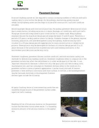 16/11/2016
References available upon request
Pavement Damage
A nation’s highway system will be required to contain increasing numbers of vehicles and traffic
loading likely to occur within the design life. Accordingly, maintaining, preserving and
rehabilitating highway assets are the steps to follow after construction if sufficient funds are
available.
Assuming proper design and construction practices, the gradual pavement deterioration occurs
due to many factors, including variations in climate, drainage, soil conditions, and truck traffic.
Things get worse and complicated in poor condition but still usable roads. Many highway
engineers believe the maximum design period ranges between 15 and 24 years. Therefore, a
period of 20 years is widely used as a basis for design. Probable changes in the general regional
economy, population, and land development along the highway, make estimating traffic
volumes for a 20-year design period inappropriate for many reconstruction or rehabilitation
projects. These projects may be developed on the basis of a shorter design period (5 to 10
years) because of the uncertainties of predicting traffic and funding constraints; in this
environment poor decisions can be very costly.
Pavement roughness, pavement distress (surface condition), and skid resistance (safety) are
methods for determining roadway condition. Pavement roughness refers to irregularities in the
pavement surface that affect the smoothness or in other words quality of the ride. It is an
important characteristic because it affects not only ride quality but also vehicle delay costs,
maintenance cost, and fuel consumption. Pavement distress refers to the condition of a
pavement surface in terms of general appearance; it can be visually noticed. A flawless
pavement is level and has a continuous and intact surface. In contrast, a distressed pavement
may be fractured, distorted, or disintegrated. Common
distress types include the following:
Alligator Cracking: Series of interconnecting cracks that are
caused by fatigue failure of the pavement surface under
repetitive traffic loadings.
Bleeding: A film of bituminous material on the pavement
surface that becomes viscous when warm. It is caused by
excessive amounts of bituminous material in the asphalt
mix.
 