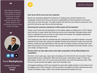 Cemal Büyükgökçesu
User focus will be more and more important
Brands will understand deeply the importance of creating user oriented contents to be
sustainable. Brands which focus on long term sustainability will have domination over brands
which focus on short term gain. The rules of game will continue to be written by consumers, and
also 2016 will be the year that we will that obviously.
Enhancing the consumer experience in little screens will be important
Firstly, I want to talk about the description of use mobile, laptop and tablet more in 2016. Talking
about the size of screen rather than the device will be more meaningful. Although brands which
want to understand the size of screen for each device will increase, the capable professionals
numbers will not increase at the same level.
That inadequacy will make the professionals who understand the correlation between consumer
experience and screen size unique and valuable. Brands will go towards to make more user test,
A/B test, mobile and web optimizations. With the help of increase number of brands which have
better service level in terms of consumer experience, new expectations will arise. Brands, cannot
serve better, will begin to lose.
Brands which can take right actions with right computation will be differentiated from
competition
Not much, only 5 years ago, users were connecting to the internet with only one device. Today, it
became little bit more complicated. Within last three years, smart phone usage in Turkey has
been tripled. In 2012, only 14% of users had smart phone, but in 2015 the percent is 56%. With
the rise of smart phones and tablets, users have interaction with.
The biggest challenge in 2015 was evaluate the users with multiple screens; it will continue to be
the biggest issue in 2016. However, with the evolution of Analytics and other measurement tools,
brands will breathe a sigh of relief. User oriented measurement systems will rise.
Analytics & Conversion
Consultant
Google
We will be witness to
more loyalty programs
and efforts to involve
consumer to brand
contents. In that
manner, brands which
serve value to the
consumer will win while
others will lose.
“ #2016TrendRaporu
“
 