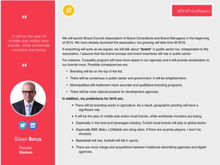 Güven Borça
We will launch Brand Council (Association of Brand Consultants and Brand Managers) in the beginning
of 2016. We have already launched the association, but growing will take time till 2016.
If everything will work as we expect, we will talk about “brand” in public sector too. Independent to the
association, I assume that the brand concept and brand incentives will rise in public sector.
For instance, Turquality program will have more space in our agendas and it will provide acceleration to
our brands more. Possible consequences are;
• Branding will be on the top of the list.
• There will be consensus in public sector and government. It will be enlightenment.
• Municipalities will implement more accurate and qualitative branding programs.
• There will be more rational projects for development agencies.
In addition, my predictions for 2016 are;
• There will be branding works in agriculture. As a result, geographic pointing will have a
signiﬁcant role.
• It will be the year of middle size and/or local brands, while worldwide monsters are losing.
• Especially in the food and beverages industry, Turkish local brands will play to global sector.
• Especially BIM, Beko, LCWaikiki are rising stars. If there are surprise players, I won’t be
shocked.
• Basketball will rise, football will fall in sports.
• There are more merge and acquisitions between traditional advertising agencies and digital
agencies.
Founder
Markam
It will be the year of
middle size and/or local
brands, while worldwide
monsters are losing.
“
#2016TrendRaporu
“
 