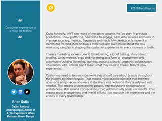 Brian Solis
Quite honestly, we’ll see more of the same patterns we’ve seen in previous
predictions…new platforms, new ways to engage, new data sources and tools to
improve accuracy, metrics, frequency and reach. My prediction is more of a
clarion call for marketers to take a step back and learn more about the role
marketing can play in shaping the customer experience in every moment of truth.
There’s marketing as we know it (broadcasting, a lot of talking, shiny object
chasing, vanity metrics, etc.) and marketing as a form of engagement and
community building (listening, learning, context, culture, targeting, collaboration,
co-creation, etc). Brands don’t mean what they used to mean. They’re now
experiential.
Customers need to be reminded why they should care about brands throughout
the journey and the lifecycle. That means more specific content that answers
questions and provides answers in the ways and networks they’re relevant and
needed. That means understanding people, interest graphs and behaviors/
preferences. That means conversations that yield mutually beneficial results. That
means social engagement and overall efforts that improve the experience and the
affinity in every relationship.
Digital Analyst/
Anthropologist, Author of
X, The Experience When
Business Meets Design
Consumer experience is
a must for brands
“
#2016TrendRaporu
“
 