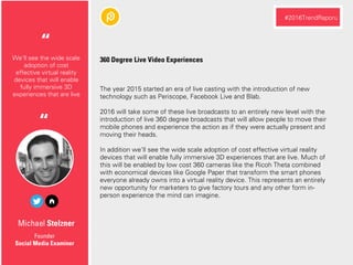 Michael Stelzner
The year 2015 started an era of live casting with the introduction of new
technology such as Periscope, Facebook Live and Blab.
2016 will take some of these live broadcasts to an entirely new level with the
introduction of live 360 degree broadcasts that will allow people to move their
mobile phones and experience the action as if they were actually present and
moving their heads.
In addition we'll see the wide scale adoption of cost effective virtual reality
devices that will enable fully immersive 3D experiences that are live. Much of
this will be enabled by low cost 360 cameras like the Ricoh Theta combined
with economical devices like Google Paper that transform the smart phones
everyone already owns into a virtual reality device. This represents an entirely
new opportunity for marketers to give factory tours and any other form in-
person experience the mind can imagine.
Founder
Social Media Examiner
We'll see the wide scale
adoption of cost
effective virtual reality
devices that will enable
fully immersive 3D
experiences that are live
“
#2016TrendRaporu
360 Degree Live Video Experiences
“
 
