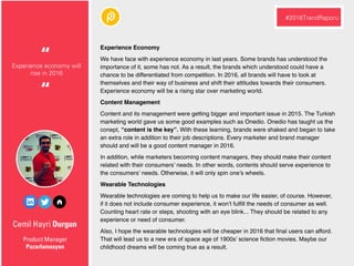 Cemil Hayri Durgun
Experience Economy
We have face with experience economy in last years. Some brands has understood the
importance of it, some has not. As a result, the brands which understood could have a
chance to be differentiated from competition. In 2016, all brands will have to look at
themselves and their way of business and shift their attitudes towards their consumers.
Experience economy will be a rising star over marketing world.
Content Management
Content and its management were getting bigger and important issue in 2015. The Turkish
marketing world gave us some good examples such as Onedio. Onedio has taught us the
conept, “content is the key”. With these learning, brands were shaked and began to take
an extra role in addition to their job descriptions. Every marketer and brand manager
should and will be a good content manager in 2016.
In addition, while marketers becoming content managers, they should make their content
related with their consumers’ needs. In other words, contents should serve experience to
the consumers’ needs. Otherwise, it will only spin one’s wheels.
Wearable Technologies
Wearable technologies are coming to help us to make our life easier, of course. However,
if it does not include consumer experience, it won’t fulﬁll the needs of consumer as well.
Counting heart rate or steps, shooting with an eye blink... They should be related to any
experience or need of consumer.
Also, I hope the wearable technologies will be cheaper in 2016 that ﬁnal users can afford.
That will lead us to a new era of space age of 1900s’ science ﬁction movies. Maybe our
childhood dreams will be coming true as a result.
Product Manager
Pazarlamasyon
Experience economy will
rise in 2016
“
#2016TrendRaporu
“
 