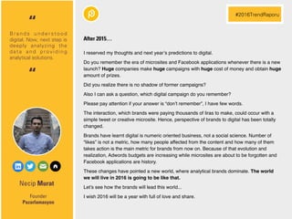 Necip Murat
I reserved my thoughts and next year’s predictions to digital.
Do you remember the era of microsites and Facebook applications whenever there is a new
launch? Huge companies make huge campaigns with huge cost of money and obtain huge
amount of prizes.
Did you realize there is no shadow of former campaigns?
Also I can ask a question, which digital campaign do you remember?
Please pay attention if your answer is “don’t remember”, I have few words.
The interaction, which brands were paying thousands of liras to make, could occur with a
simple tweet or creative microsite. Hence, perspective of brands to digital has been totally
changed.
Brands have learnt digital is numeric oriented business, not a social science. Number of
“likes” is not a metric, how many people affected from the content and how many of them
takes action is the main metric for brands from now on. Because of that evolution and
realization, Adwords budgets are increasing while microsites are about to be forgotten and
Facebook applications are history.
These changes have pointed a new world, where analytical brands dominate. The world
we will live in 2016 is going to be like that.
Let’s see how the brands will lead this world...
I wish 2016 will be a year with full of love and share.Founder
Pazarlamasyon
B r a n d s u n d e r s t o o d
digital. Now, next step is
deeply analyzing the
data and providing
analytical solutions.
“
#2016TrendRaporu
“
After 2015…
 