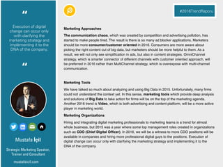 Necip Murat
Founder
Pazarlamasyon
Markalar dijitali anladı.
Şimdi veriyi iyi analiz
edip analitik çözümler
üretme zamanı.
“
#2016TrendRaporu
“
Mustafa İçil
Marketing Approaches
The communication chaos, which was created by competition and advertising pollution, has
started to make people tired. The result is there is so many ad blocker applications. Marketers
should be more consumer/customer oriented in 2016. Consumers are more aware about
picking the right content out of big data, but marketers should be more helpful to them. As a
result, we will not only see simpliﬁcation in ads, but also in content strategies. OmniChannel
strategy, which is smarter connector of different channels with customer oriented approach, will
be preferred in 2016 rather than MultiChannel strategy, which is overexpose with multi-channel
communication.
Marketing Tools
We have talked so much about analyzing and using Big Data in 2015. Unfortunately, many ﬁrms
could not understand the context yet. In this sense, marketing tools which provide deep analysis
and solutions of Big Data to take action for ﬁrms will be on the top of the marketing agenda.
Another 2016 trend is Video, which is both advertising and content platform, will be a more active
player in marketing world.
Marketing Organizations
Hiring and integrating digital marketing professionals to marketing teams is a trend for almost
whole business, but 2015 was a year where some top management roles created in organizations
such as CDO (Chief Digital Ofﬁcer). In 2016, we will be a witness to more CDO positions will be
available in companies and hiring more professional digital guys to the positions. Execution of
digital change can occur only with clarifying the marketing strategy and implementing it to the
DNA of the company.
Strategic Marketing Speaker,
Trainer and Consultant
“
#2016TrendRaporu
“
mustafaicil.com
Execution of digital
change can occur only
with clarifying the
marketing strategy and
implementing it to the
DNA of the company.
 