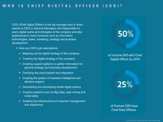 W H O I S C H I E F D I G I T A L O F F I C E R ( C D O ) ?
CDO (Chief Digital Ofﬁcer) is the top manager who is direct
reports to CEO or General Managers and responsible for
every digital works and strategies of the company and also
experienced in many functions such as information
technologies, sales, marketing, strategy and business
development.
• Here are CDO’s job descriptions:
• Mapping out the digital strategy of the company
• Tracking the digital strategy of the company
• Creating support systems to gather information for
general strategy and business development
• Clarifying the cloud system and integration
• Creating the system of business intelligence and
decision support
• Centralizing and developing whole digital actions
• Creating systems such as Big Data, data mining and
cross-sales
• Creating the infrastructure of customer management
and experience
Source: CDO Turkey, Gartner, InformationWeek
 