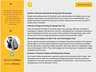 Marketing Holmes!
Number of Brands Understands the Big Data Will Increase
Brands were suffering make the Big Data more understandable and reliable way and use.
However, these days we can say that brands could make it more understandable. I can
predict the brands will carry the three-year old trend, making consumer more valuable, to
another step of evolution.
Internet of Things Is Coming To Change Your Life
I liken the Internet of Things to the social media of ten year ago. Although, the speed of
technology is making to see the future more blur, decreasing cost of production and ease to
reach to technology will bring us to an era to ﬁnd ourselves in the technology ocean. 2016
will be root for the technology and devices we cannot live without after 5 years.
Wearable Technologies Are More Than Just Technological Toys
We can say the wearable technologies are not babies, they become children. The market is
getting bigger via not only with the velocity of big companies such as Samsung and Apple,
but also the efforts of small and middle companies. Also these efforts are messenger of new
comer technologies in 2016. These technologies are more than toys for marketers to deeply
understand the consumer.
Evolution of Payment Systems Will Shape Many Sectors
As a result of these developments, payment systems will be reshaped within 5 years. With
decreasing need for cash and increasing technological penetration, also big companies
investments to this area are the key messengers for the evolution. I think we will see some
consequences of the investments in 2016.
Sherlock of Marketing
Consumers are acquiring
immunity to advertising
day by day and only way
to catch them is
understanding them
well. 2016 will be the
year of brands which
understand.
“ #2016TrendRaporu
“
 