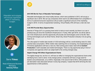 Serra Yılmaz
2016 Will Be the Year of Wearable Technologies
Wearable technologies and virtual reality devices, which were published in 2015, will occupy a
signiﬁcant role in 2016. We can say companies which want to be differentiated from competition in
terms of customer/consumer experience will put aside a signiﬁcant amount of the marketing
budget in 2016. In terms of experiential marketing, Virtual Reality (VR) will have a vital role next
year.
4.5G Will Provide Many Opportunities
Internet of Things (IoT) is a growing trend which is told so much recently, but there is no use in
practical way yet since the insufﬁcient infrastructure in Turkey. After april 2016, we will be able to
use 4.5G infrastructure and this opportunity will provide new technologies come to the life. New
coming technologies such as Smart Home, Smart City, Smart Production (Industry 4.0) are giving
hope to us.
The ultra-speed of mobile data transfer of 4.5G technology will be a world-shaking news for video
oriented data consumption. While mobile video watching time is increasing, live broadcasting and
TV/cinema applications will have a new era. Next coming year’s basic need will be Content
Production in both wearable and mobile technologies. There is a big opportunity lying in front of
companies and agencies which can adapt itself to the coming changes easy.
Digital Change Will Affect Organizational Charts
The digital change era, we live in it, will have an effect on changing the organizational charts while
identifying how a work is done. In the change period, companies will have a huge need for
leaders and professionals, a.k.a CDO’s. Especially in the second half of 2015, CDO positions and
job description were discussed almost in every big company. I expect that 2016 will bring the new
appointments to CDO positions.Head of Enterprise Business
Marketing
Samsung Türkiye
“
#2016TrendRaporu
Wearable technologies
will occupy significant
place in marketing
budget.
“
 