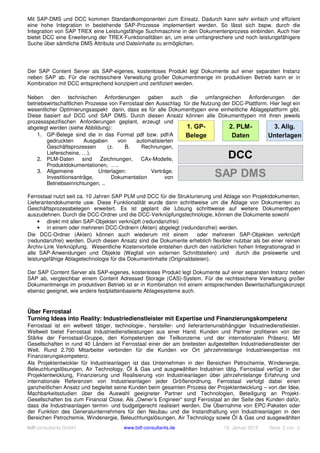 bdf consultants GmbH www.bdf-consultants.de 16. Januar 2015 Seite 2 von 3
Mit SAP-DMS und DCC kommen Standardkomponenten zum Einsatz. Dadurch kann sehr einfach und effizient
eine hohe Integration in bestehende SAP-Prozesse implementiert werden. So lässt sich bspw. durch die
Integration von SAP TREX eine Leistungsfähige Suchmaschine in den Dokumentenprozess einbinden. Auch hier
bietet DCC eine Erweiterung der TREX-Funktionalitäten an, um eine umfangreichere und noch leistungsfähigere
Suche über sämtliche DMS Attribute und Dateiinhalte zu ermöglichen.
Der SAP Content Server als SAP-eigenes, kostenloses Produkt legt Dokumente auf einer separaten Instanz
neben SAP ab. Für die rechtssichere Verwaltung großer Dokumentmenge im produktiven Betrieb kann er in
Kombination mit DCC entsprechend konzipiert und zertifiziert werden.
Neben den technischen Anforderungen gaben auch die umfangreichen Anforderungen der
betriebswirtschaftlichen Prozesse von Ferrostaal den Ausschlag für die Nutzung der DCC-Plattform. Hier liegt ein
wesentlicher Optimierungsaspekt darin, dass es für alle Dokumenttypen eine einheitliche Ablageplattform gibt.
Diese basiert auf DCC und SAP DMS. Durch diesen Ansatz können alle Dokumenttypen mit ihren jeweils
prozessspezifischen Anforderungen geplant, erzeugt und
abgelegt werden (siehe Abbildung):
1. GP-Belege sind die in das Format pdf bzw. pdf/A
gedruckten Ausgaben von automatisierten
Geschäftsprozessen (z. B. Rechnungen,
Lieferscheine, …).
2. PLM-Daten sind Zeichnungen, CAx-Modelle,
Produktdokumentationen, ….
3. Allgemeine Unterlagen: Verträge,
Investitionsanträge, Dokumentation von
Betriebseinrichtungen, ..
Ferrostaal nutzt seit ca. 10 Jahren SAP PLM und DCC für die Strukturierung und Ablage von Projektdokumenten,
Lieferantendokumente usw. Diese Funktionalität wurde dann schrittweise um die Ablage von Dokumenten zu
Geschäftsprozessbelegen erweitert. Es ist geplant die Lösung schrittweise auf weitere Dokumenttypen
auszudehnen. Durch die DCC-Ordner und die DCC-Verknüpfungstechnologie, können die Dokumente sowohl
• direkt mit allen SAP-Objekten verknüpft (redundanzfrei)
• in einem oder mehreren DCC-Ordnern (Akten) abgelegt (redundanzfrei) werden.
Die DCC-Ordner (Akten) können auch wiederum mit einem oder mehreren SAP-Objekten verknüpft
(redundanzfrei) werden. Durch diesen Ansatz sind die Dokumente erheblich flexibler nutzbar als bei einer reinen
Archiv-Link Verknüpfung. Wesentliche Kostenvorteile entstehen durch den natürlichen hohen Integrationsgrad in
alle SAP-Anwendungen und Objekte (Wegfall von externen Schnittstellen) und durch die preiswerte und
leistungsfähige Ablagetechnologie für die Dokumentinhalte (Originaldateien).
Der SAP Content Server als SAP-eigenes, kostenloses Produkt legt Dokumente auf einer separaten Instanz neben
SAP ab, vergleichbar einem Content Adressed Storage (CAS)-System. Für die rechtssichere Verwaltung großer
Dokumentmenge im produktiven Betrieb ist er in Kombination mit einem entsprechenden Bewirtschaftungskonzept
ebenso geeignet, wie andere festplattenbasierte Ablagesysteme auch.
Über Ferrostaal
Turning Ideas into Reality: Industriedienstleister mit Expertise und Finanzierungskompetenz
Ferrostaal ist ein weltweit tätiger, technologie-, hersteller- und lieferantenunabhängiger Industriedienstleister.
Weltweit bietet Ferrostaal Industriedienstleistungen aus einer Hand. Kunden und Partner profitieren von der
Stärke der Ferrostaal-Gruppe, den Kompetenzen der Teilkonzerne und der internationalen Präsenz. Mit
Gesellschaften in rund 40 Ländern ist Ferrostaal einer der am breitesten aufgestellten Industriedienstleister der
Welt. Rund 2.700 Mitarbeiter verbinden für die Kunden vor Ort jahrzehntelange Industrieexpertise mit
Finanzierungskompetenz.
Als Projektentwickler für Industrieanlagen ist das Unternehmen in den Bereichen Petrochemie, Windenergie,
Beleuchtungslösungen, Air Technology, Öl & Gas und ausgewählten Industrien tätig. Ferrostaal verfügt in der
Projektentwicklung, Finanzierung und Realisierung von Industrieanlagen über jahrzehntelange Erfahrung und
internationale Referenzen von Industrieanlagen jeder Größenordnung. Ferrostaal verfolgt dabei einen
ganzheitlichen Ansatz und begleitet seine Kunden beim gesamten Prozess der Projektentwicklung – von der Idee,
Machbarkeitsstudien über die Auswahl geeigneter Partner und Technologien, Beteiligung an Projekt-
Gesellschaften bis zum Financial Close. Als „Owner’s Engineer“ sorgt Ferrostaal an der Seite des Kunden dafür,
dass die Industrieanlagen termin- und budgetgerecht realisiert werden. Die Übernahme von EPC-Paketen oder
der Funktion des Generalunternehmers für den Neubau und die Instandhaltung von Industrieanlagen in den
Bereichen Petrochemie, Windenergie, Beleuchtungslösungen, Air Technology sowie Öl & Gas und ausgewählten
 