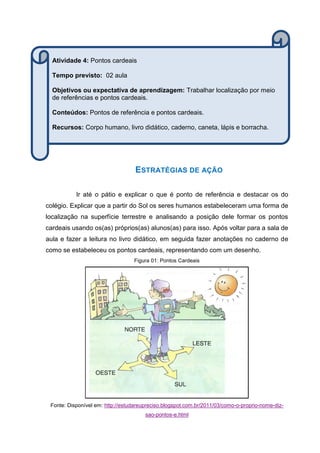ESTRATÉGIAS DE AÇÃO
Ir até o pátio e explicar o que é ponto de referência e destacar os do
colégio. Explicar que a partir do Sol os seres humanos estabeleceram uma forma de
localização na superfície terrestre e analisando a posição dele formar os pontos
cardeais usando os(as) próprios(as) alunos(as) para isso. Após voltar para a sala de
aula e fazer a leitura no livro didático, em seguida fazer anotações no caderno de
como se estabeleceu os pontos cardeais, representando com um desenho.
Figura 01: Pontos Cardeais
Fonte: Disponível em: http://estudareupreciso.blogspot.com.br/2011/03/como-o-proprio-nome-diz-
sao-pontos-e.html
Atividade 4: Pontos cardeais
Tempo previsto: 02 aula
Objetivos ou expectativa de aprendizagem: Trabalhar localização por meio
de referências e pontos cardeais.
Conteúdos: Pontos de referência e pontos cardeais.
Recursos: Corpo humano, livro didático, caderno, caneta, lápis e borracha.
 