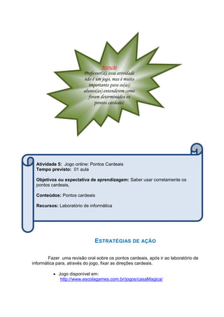ESTRATÉGIAS DE AÇÃO
Fazer uma revisão oral sobre os pontos cardeais, após ir ao laboratório de
informática para, através do jogo, fixar as direções cardeais.
 Jogo disponível em:
http://www.escolagames.com.br/jogos/casaMagica/
Atenção
Professor(a), essa atividade
não é um jogo, mas é muito
importante para os(as)
alunos(as) entenderem como
foram determinados os
pontos cardeais!
Atividade 5: Jogo online: Pontos Cardeais
Tempo previsto: 01 aula
Objetivos ou expectativa de aprendizagem: Saber usar corretamente os
pontos cardeais,
Conteúdos: Pontos cardeais
Recursos: Laboratório de informática
 