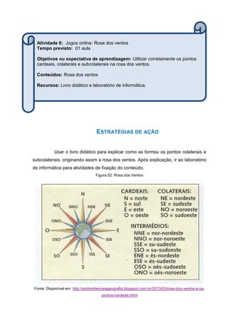ESTRATÉGIAS DE AÇÃO
Usar o livro didático para explicar como se formou os pontos colaterais e
subcolaterais, originando assim a rosa dos ventos. Após explicação, ir ao laboratório
de informática para atividades de fixação do conteúdo.
Figura 02: Rosa dos Ventos
Fonte: Disponível em: http://andreribeiroeageografia.blogspot.com.br/2013/03/rosa-dos-ventos-e-os-
pontos-cardeais.html
Atividade 6: Jogos online: Rosa dos ventos
Tempo previsto: 01 aula
Objetivos ou expectativa de aprendizagem: Utilizar corretamente os pontos
cardeais, colaterais e subcolaterais na rosa dos ventos.
Conteúdos: Rosa dos ventos
Recursos: Livro didático e laboratório de informática.
 