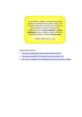 Jogos disponíveis em:
 http://www.sogeografia.com.br/Jogos/rosaventos.html
 http://www.geografia7.com/jogo-da-rosa-dos-ventos.html
 http://www.smartkids.com.br/jogo/jogo-da-memoria-pontos-cardeais
Se você observar a figura , vai perceber que podem
existir outras direções entre os pontos cardeais. Por
isso foram criados mais 12 pontos, que, somados aos
quatro cardeais, totalizam 16. Esses pontos
complementares são os pontos colaterais e os pontos
subcolaterais. Juntos, os pontos cardeais, colaterais e
subcolaterais formam a chamada rosa dos ventos.
(ADAS; ADAS, 2015, p. 25)
 