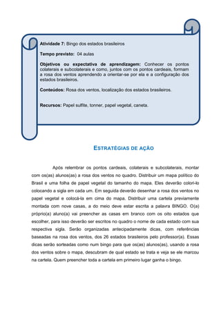 ESTRATÉGIAS DE AÇÃO
Após relembrar os pontos cardeais, colaterais e subcolaterais, montar
com os(as) alunos(as) a rosa dos ventos no quadro. Distribuir um mapa político do
Brasil e uma folha de papel vegetal do tamanho do mapa. Eles deverão colori-lo
colocando a sigla em cada um. Em seguida deverão desenhar a rosa dos ventos no
papel vegetal e colocá-la em cima do mapa. Distribuir uma cartela previamente
montada com nove casas, a do meio deve estar escrita a palavra BINGO. O(a)
próprio(a) aluno(a) vai preencher as casas em branco com os oito estados que
escolher, para isso deverão ser escritos no quadro o nome de cada estado com sua
respectiva sigla. Serão organizadas antecipadamente dicas, com referências
baseadas na rosa dos ventos, dos 26 estados brasileiros pelo professor(a). Essas
dicas serão sorteadas como num bingo para que os(as) alunos(as), usando a rosa
dos ventos sobre o mapa, descubram de qual estado se trata e veja se ele marcou
na cartela. Quem preencher toda a cartela em primeiro lugar ganha o bingo.
Atividade 7: Bingo dos estados brasileiros
Tempo previsto: 04 aulas
Objetivos ou expectativa de aprendizagem: Conhecer os pontos
colaterais e subcolaterais e como, juntos com os pontos cardeais, formam
a rosa dos ventos aprendendo a orientar-se por ela e a configuração dos
estados brasileiros.
Conteúdos: Rosa dos ventos, localização dos estados brasileiros.
Recursos: Papel sulfite, tonner, papel vegetal, caneta.
 