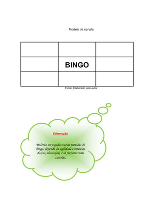 Modelo de cartela
BINGO
Fonte: Elaborado pelo autor
Observação:
Poderão ser jogadas várias partidas de
bingo, depende da agilidade e interesse
dos(as) alunos(as), é só preparar mais
cartelas.
 