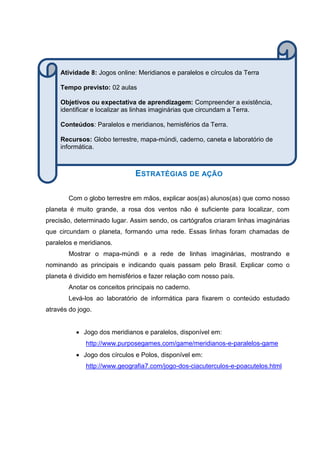 ESTRATÉGIAS DE AÇÃO
Com o globo terrestre em mãos, explicar aos(as) alunos(as) que como nosso
planeta é muito grande, a rosa dos ventos não é suficiente para localizar, com
precisão, determinado lugar. Assim sendo, os cartógrafos criaram linhas imaginárias
que circundam o planeta, formando uma rede. Essas linhas foram chamadas de
paralelos e meridianos.
Mostrar o mapa-múndi e a rede de linhas imaginárias, mostrando e
nominando as principais e indicando quais passam pelo Brasil. Explicar como o
planeta é dividido em hemisférios e fazer relação com nosso país.
Anotar os conceitos principais no caderno.
Levá-los ao laboratório de informática para fixarem o conteúdo estudado
através do jogo.
 Jogo dos meridianos e paralelos, disponível em:
http://www.purposegames.com/game/meridianos-e-paralelos-game
 Jogo dos círculos e Polos, disponível em:
http://www.geografia7.com/jogo-dos-ciacuterculos-e-poacutelos.html
Atividade 8: Jogos online: Meridianos e paralelos e círculos da Terra
Tempo previsto: 02 aulas
Objetivos ou expectativa de aprendizagem: Compreender a existência,
identificar e localizar as linhas imaginárias que circundam a Terra.
Conteúdos: Paralelos e meridianos, hemisférios da Terra.
Recursos: Globo terrestre, mapa-múndi, caderno, caneta e laboratório de
informática.
 