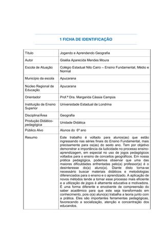 1 FICHA DE IDENTIFICAÇÃO
Título Jogando e Aprendendo Geografia
Autor Gisélia Aparecida Mendes Moura
Escola de Atuação Colégio Estadual Nilo Cairo – Ensino Fundamental, Médio e
Normal
Município da escola Apucarana
Núcleo Regional de
Educação
Apucarana
Orientador Prof.ª Dra. Margarida Cássia Campos
Instituição de Ensino
Superior
Universidade Estadual de Londrina
Disciplina/Área Geografia
Produção Didático-
pedagógica
Unidade Didática
Público Alvo Alunos do 6º ano
Resumo Este trabalho é voltado para alunos(as) que estão
ingressando nas séries finais do Ensino Fundamental, mais
precisamente para os(as) do sexto ano. Tem por objetivo
demonstrar a importância da ludicidade no processo ensino-
aprendizagem, em especial no uso de jogos pedagógicos
voltados para o ensino de conceitos geográficos. Em nossa
prática pedagógica, podemos observar que uma das
maiores dificuldades enfrentadas pelo(a) professor(a) é o
desinteresse do(a) aluno(a). Diante disto torna-se
necessário buscar materiais didáticos e metodologias
diferenciados para o ensino e o aprendizado. A aplicação de
novos métodos tende a tornar esse processo mais eficiente
e a utilização de jogos é altamente educativa e motivadora.
É uma forma diferente e envolvente de compreensão do
saber acadêmico para que este seja transformado em
conhecimento, pois o(a) aluno(a) trabalha a teoria junto com
a prática. Eles são importantes ferramentas pedagógicas,
favorecendo a socialização, atenção e concentração dos
educandos.
 